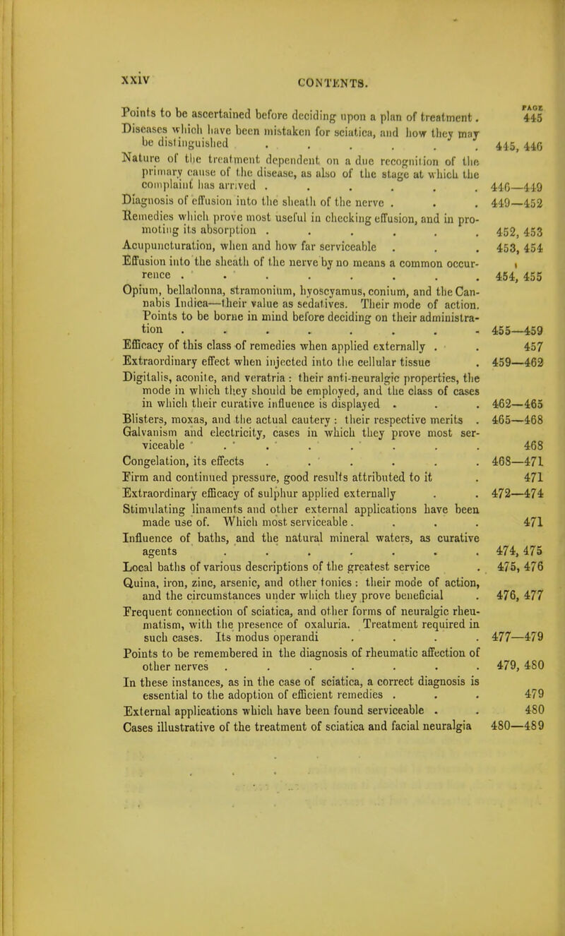 Points to be ascertained before deciding upon a plan of treatment. 4*45 Diseases which have been mistaken for sciatica, and how they mar be distinguished ... , , t 4^ 44,(5 Nature of the treatment dependent on a due recognition of till) primary cause of the disease, as also of the stage at which ihe complaint has arrived ...... 410 449 Diagnosis of effusion into the sheath of the nerve . . . 449—452 Remedies which prove most useful in checking effusion, and in pro- moting its absorption ...... 452, 453 Acupuncturation, when and how far serviceable . . . 453, 454 Effusion into the sheath of the nerve by no means a common occur- 1 rence . . • 454, 455 Opium, belladonna, stramonium, hyoscyamus, conium, and the Can- nabis Indica—their value as sedatives. Their mode of action. Points to be borne in mind before deciding on their administra- tion ........ 455—459 Efficacy of this class of remedies when applied externally . . 457 Extraordinary effect when injected into the cellular tissue . 459—462 Digitalis, aconite, and veratria : their anti-neuralgic properties, the mode in which they should be employed, and the class of cases in which their curative influence is displayed . . . 462—465 Blisters, moxas, and the actual cautery : their respective merits . 465—468 Galvanism and electricity, cases in which they prove most ser- viceable . ' . ' . ' . ' . . . 468 Congelation, its effects . . ' . . . . 468—47L Eirm and continued pressure, good results attributed to it . 471 Extraordinary efficacy of sulphur applied externally . . 472—474 Stimulating linaments and other external applications have been made use of. Which most serviceable .... 471 Influence of baths, and the natural mineral waters, as curative agents . . ' . ' . . . . 474, 475 Local baths of various descriptions of the greatest service . 475, 476 Quina, iron, zinc, arsenic, and other tonics : their mode of action, and the circumstances under which they prove beneficial . 476, 477 Frequent connection of sciatica, and other forms of neuralgic rheu- matism, with the presence of oxaluria. Treatment required in such cases. Its modus operandi .... 477—479 Points to be remembered in the diagnosis of rheumatic affection of other nerves ....... 479, 480 In these instances, as in the case of sciatica, a correct diagnosis is essential to the adoption of efficient remedies . . . 479 External applications which have been found serviceable . . 480 Cases illustrative of the treatment of sciatica and facial neuralgia 480—489