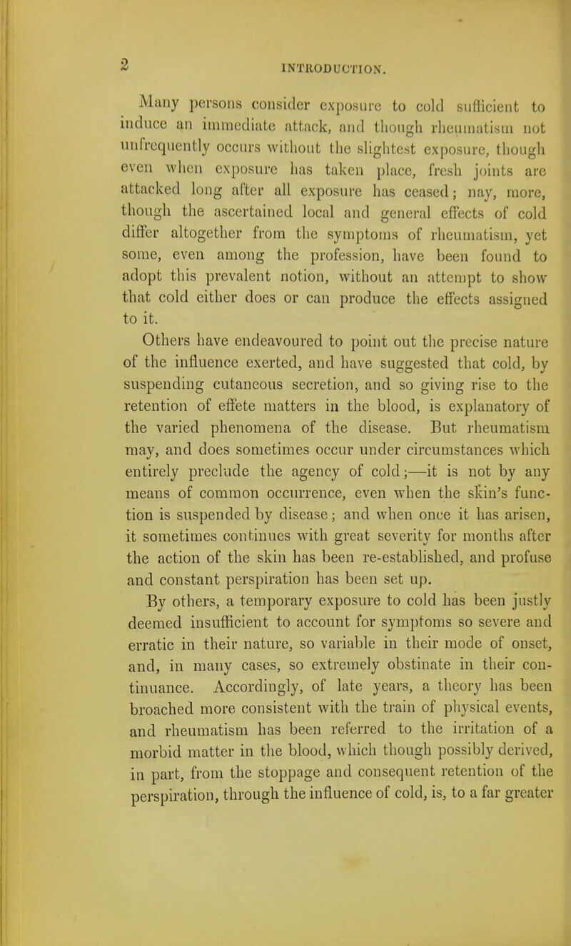 Many persons consider exposure to cold sufficient to induce an immediate attack, and though rheumatism not unfrequently occurs without the slightest exposure, though even when exposure lias taken place, fresh joints are attacked long after all exposure has ceased; nay, more, though the ascertained local and general effects of cold differ altogether from the symptoms of rheumatism, yet some, even among the profession, have been found to adopt this prevalent notion, without an attempt to show that cold either does or can produce the effects assigned to it. Others have endeavoured to point out the precise nature of the influence exerted, and have suggested that cold, by suspending cutaneous secretion, and so giving rise to the retention of effete matters in the blood, is explanatory of the varied phenomena of the disease. But rheumatism may, and does sometimes occur under circumstances which entirely preclude the agency of cold;—it is not by any means of common occurrence, even when the skin's func- tion is suspended by disease; and when once it has arisen, it sometimes continues with great severity for months after the action of the skin has been re-established, and profuse and constant perspiration has been set up. By others, a temporary exposure to cold has been justly deemed insufficient to account for symptoms so severe and erratic in their nature, so variable in their mode of onset, and, in many cases, so extremely obstinate in their con- tinuance. Accordingly, of late years, a theory has been broached more consistent with the train of physical events, and rheumatism has been referred to the irritation of a morbid matter in the blood, which though possibly derived, in part, from the stoppage and consequent retention of the perspiration, through the influence of cold, is, to a far greater