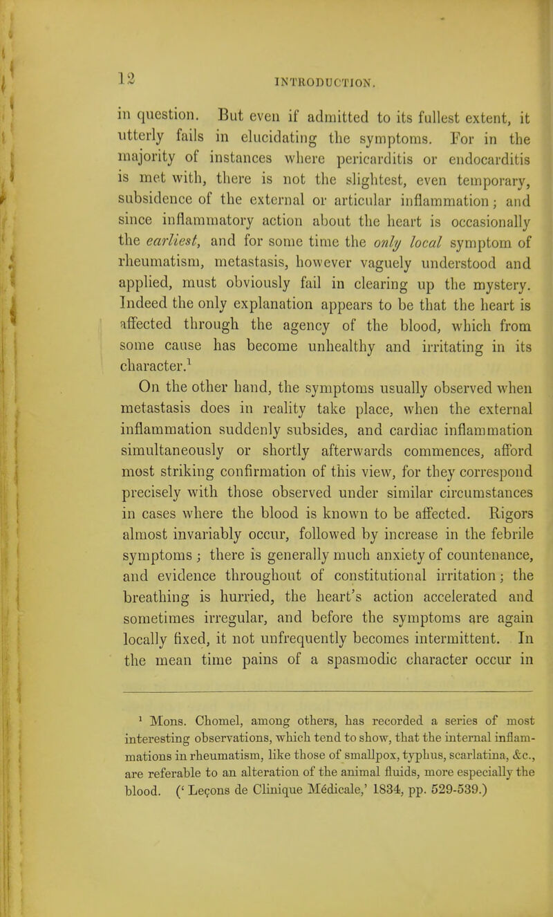 in question. But even if admitted to its fullest extent, it utterly fails in elucidating the symptoms. For in the majority of instances where pericarditis or endocarditis is met with, there is not the slightest, even temporary, subsidence of the external or articular inflammation ; and since inflammatory action about the heart is occasionally the earliest, and for some time the only local symptom of rheumatism, metastasis, however vaguely understood and applied, must obviously fail in clearing up the mystery. Indeed the only explanation appears to be that the heart is affected through the agency of the blood, which from some cause has become unhealthy and irritating in its character.1 On the other hand, the symptoms usually observed when metastasis does in reality take place, when the external inflammation suddenly subsides, and cardiac inflammation simultaneously or shortly afterwards commences, afford most striking confirmation of this view, for they correspond precisely with those observed under similar circumstances in cases where the blood is known to be affected. Rigors almost invariably occur, followed by increase in the febrile symptoms ; there is generally much anxiety of countenance, and evidence throughout of constitutional irritation; the breathing is hurried, the heart's action accelerated and sometimes irregular, and before the symptoms are again locally fixed, it not unfrequently becomes intermittent. In the mean time pains of a spasmodic character occur in 1 Mons. Chomel, among others, has recorded a series of most interesting observations, which tend to show, that the internal inflam- mations in rheumatism, like those of smallpox, typhus, scarlatina, &c, are referable to an alteration of the animal fluids, more especially the blood. (' Lecons de Clinique M6dicale,' 1834, pp. 529-539.)