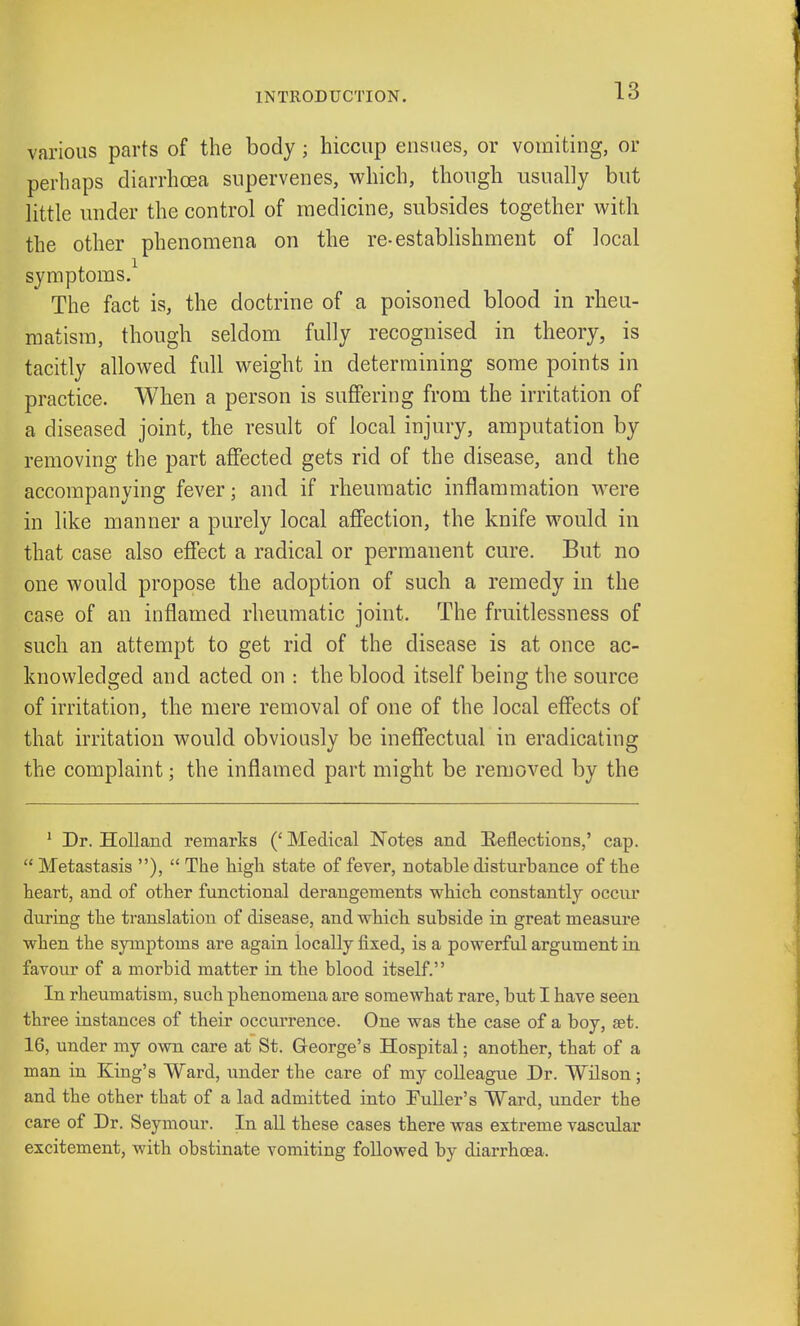 various parts of the body j hiccup ensues, or vomiting, or perhaps diarrhoea supervenes, which, though usually but little under the control of medicine, subsides together with the other phenomena on the re-establishment of local symptoms.1 The fact is, the doctrine of a poisoned blood in rheu- matism, though seldom fully recognised in theory, is tacitly allowed full weight in determining some points in practice. When a person is suffering from the irritation of a diseased joint, the result of local injury, amputation by removing the part affected gets rid of the disease, and the accompanying fever; and if rheumatic inflammation were in like manner a purely local affection, the knife would in that case also effect a radical or permanent cure. But no one would propose the adoption of such a remedy in the case of an inflamed rheumatic joint. The fruitlessness of such an attempt to get rid of the disease is at once ac- knowledged and acted on : the blood itself being the source of irritation, the mere removal of one of the local effects of that irritation would obviously be ineffectual in eradicating the complaint; the inflamed part might be removed by the 1 Dr. Holland remarks (' Medical Notes and Beflections,' cap.  Metastasis ),  The high state of fever, notable disturbance of the heart, and of other functional derangements which constantly occur during the translation of disease, and which subside in great measure when the symptoms are again locally fixed, is a powerful argument in favour of a morbid matter in the blood itself. In rheumatism, such phenomena are somewhat rare, but I have seen three instances of their occurrence. One was the case of a boy, set. 16, under my own care at St. George's Hospital; another, that of a man in King's Ward, under the care of my colleague Dr. Wilson; and the other that of a lad admitted into Puller's Ward, under the care of Dr. Seymour. In all these cases there was extreme vascular excitement, with obstinate vomiting followed by diarrhoea.