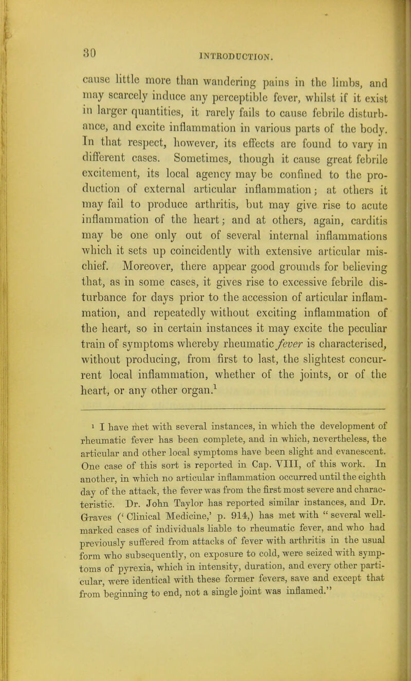 cause little more than wandering pains in the limbs, and may scarcely induce any perceptible fever, whilst if it exist in larger quantities, it rarely fails to cause febrile disturb- ance, and excite inflammation in various parts of the body. In that respect, however, its effects are found to vary in different cases. Sometimes, though it cause great febrile excitement, its local agency may be confined to the pro- duction of external articular inflammation; at others it may fail to produce arthritis, but may give rise to acute inflammation of the heart; and at others, again, carditis may be one only out of several internal inflammations which it sets up coincidently with extensive articular mis- chief. Moreover, there appear good grounds for believing that, as in some cases, it gives rise to excessive febrile dis- turbance for days prior to the accession of articular inflam- mation, and repeatedly without exciting inflammation of the heart, so in certain instances it may excite the peculiar train of symptoms whereby rheumatic fever is characterised, without producing, from first to last, the slightest concur- rent local inflammation, whether of the joints, or of the heart, or any other organ.1 1 I have met with several instances, in which the development of rheumatic fever has been complete, and in which, nevertheless, the articular and other local symptoms have been slight and evanescent. One case of this sort is reported in Cap. Till, of this work. In another, in which no articular inflammation occurred until the eighth day of the attack, the fever was from the first most severe and charac- teristic. Dr. John Taylor has reported similar instances, and Dr. Graves (' Clinical Medicine,' p. 914,) has met with  several well- marked cases of individuals liable to rheumatic fever, and who had previously suffered from attacks of fever with arthritis in the usual form who subsequently, on exposure to cold, were seized with symp- toms of pyrexia, which in intensity, duration, and every other parti- cular were identical with these former fevers, save and except that from beginning to end, not a single joint was inflamed.