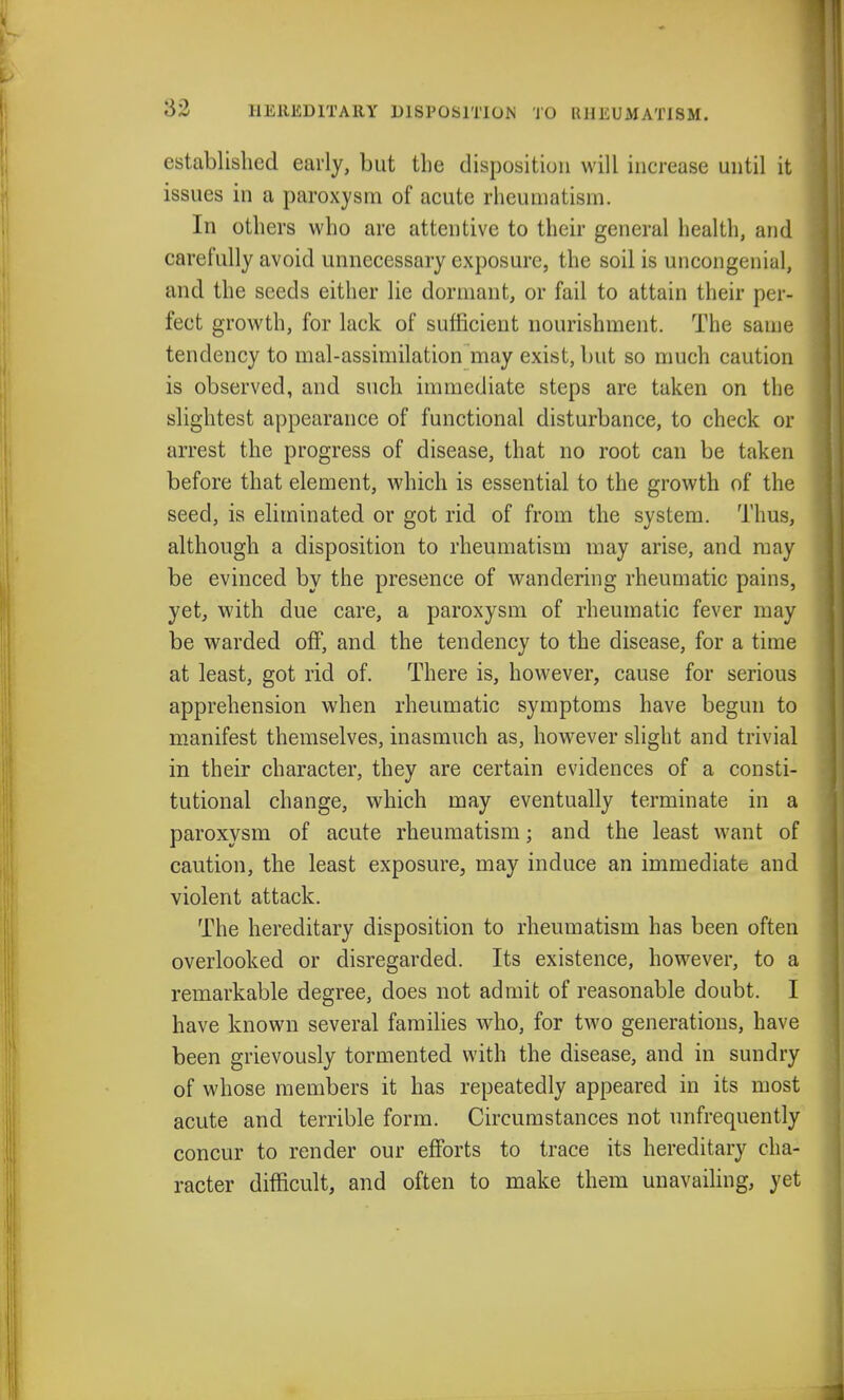 HEREDITARY DISPOSITION TO RHEUMATISM. established early, but the disposition will increase until it issues in a paroxysm of acute rheumatism. In others who are attentive to their general health, and carefully avoid unnecessary exposure, the soil is uncongenial, and the seeds either lie dormant, or fail to attain their per- fect growth, for lack of sufficient nourishment. The same tendency to mal-assimilation may exist, but so much caution is observed, and such immediate steps are taken on the slightest appearance of functional disturbance, to check or arrest the progress of disease, that no root can be taken before that element, which is essential to the growth of the seed, is eliminated or got rid of from the system. Thus, although a disposition to rheumatism may arise, and may be evinced by the presence of wandering rheumatic pains, yet, with due care, a paroxysm of rheumatic fever may be warded off, and the tendency to the disease, for a time at least, got rid of. There is, however, cause for serious apprehension when rheumatic symptoms have begun to manifest themselves, inasmuch as, however slight and trivial in their character, they are certain evidences of a consti- tutional change, which may eventually terminate in a paroxysm of acute rheumatism; and the least want of caution, the least exposure, may induce an immediate and violent attack. The hereditary disposition to rheumatism has been often overlooked or disregarded. Its existence, however, to a remarkable degree, does not admit of reasonable doubt. I have known several families who, for two generations, have been grievously tormented with the disease, and in sundry of whose members it has repeatedly appeared in its most acute and terrible form. Circumstances not unfrequently concur to render our efforts to trace its hereditary cha- racter difficult, and often to make them unavailing, yet