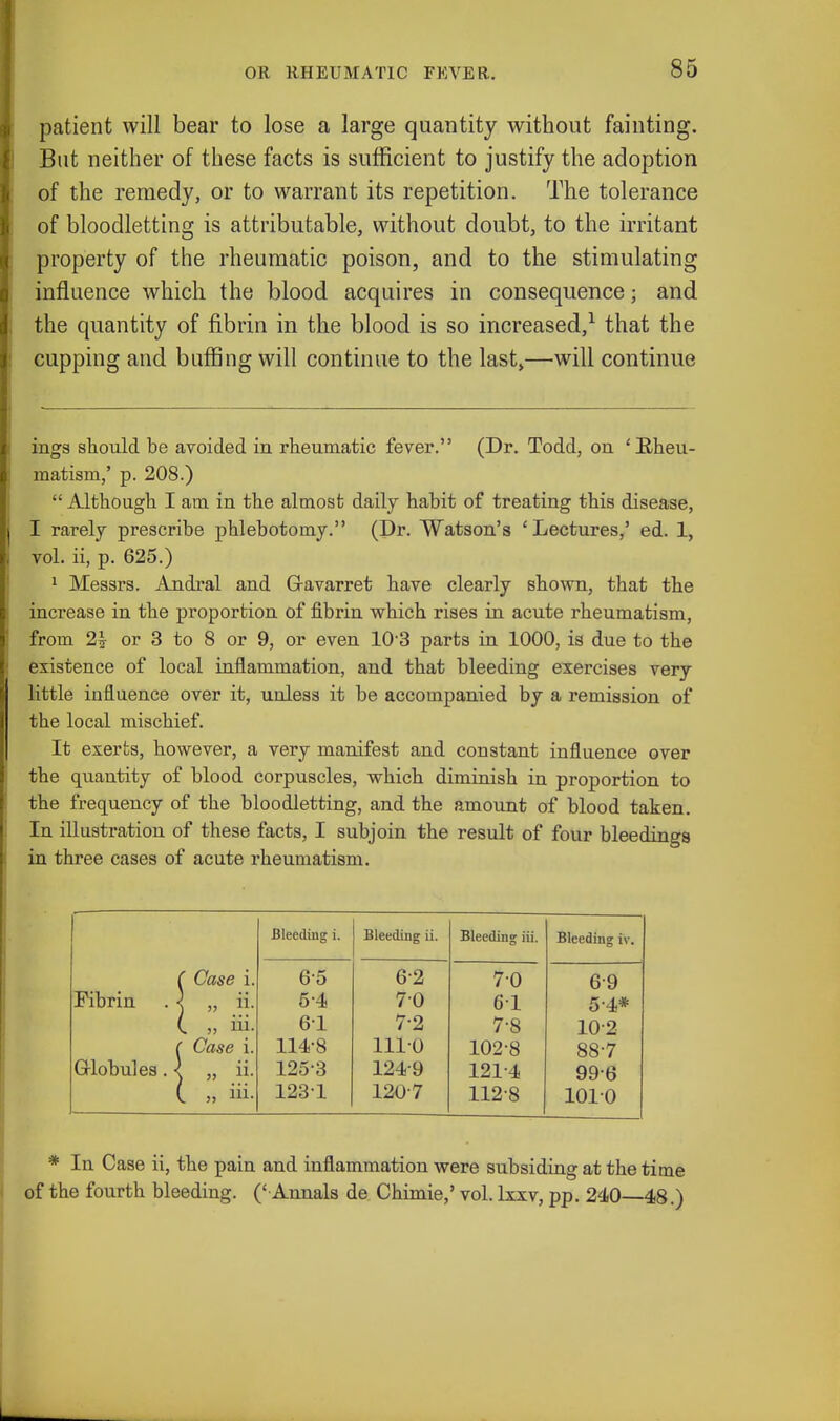 patient will bear to lose a large quantity without fainting. But neither of these facts is sufficient to justify the adoption of the remedy, or to warrant its repetition. The tolerance of bloodletting is attributable, without doubt, to the irritant property of the rheumatic poison, and to the stimulating influence which the blood acquires in consequence; and the quantity of fibrin in the blood is so increased,1 that the cupping and buffing will continue to the last,—will continue ings should be avoided in rheumatic fever. (Dr. Todd, on 'Rheu- matism,' p. 208.)  Although I am in the almost daily habit of treating this disease, I rarely prescribe phlebotomy. (Dr. Watson's 'Lectures,' ed. 1, vol. ii, p. 625.) 1 Messrs. Andral and Gavarret have clearly shown, that the increase in the proportion of fibrin which rises in acute rheumatism, from 2? or 3 to 8 or 9, or even 10 3 parts in 1000, is due to the existence of local inflammation, and that bleeding exercises very little influence over it, unless it be accompanied by a remission of the local mischief. It exerts, however, a very manifest and constant influence over the quantity of blood corpuscles, which diminish in proportion to the frequency of the bloodletting, and the amount of blood taken. In illustration of these facts, I subjoin the result of four bleedings in three cases of acute rheumatism. Bleeding i. Bleeding ii. Bleeding iii. Bleeding iv ' Case i. 65 62 70 6-9 Fibrin ! „ ii- 54 70 61 5-4* I „ iii. 61 7-2 7-8 102 ' Case i. 114-8 1110 102-8 88-7 Globules .< , „ 1253 1249 1214 99-6 I » iii- 1231 1207 112-8 1010 * In Case ii, the pain and inflammation were subsiding at the time of the fourth bleeding. (' Annals de Chimie,' vol. lxxv, pp. 240—48.)