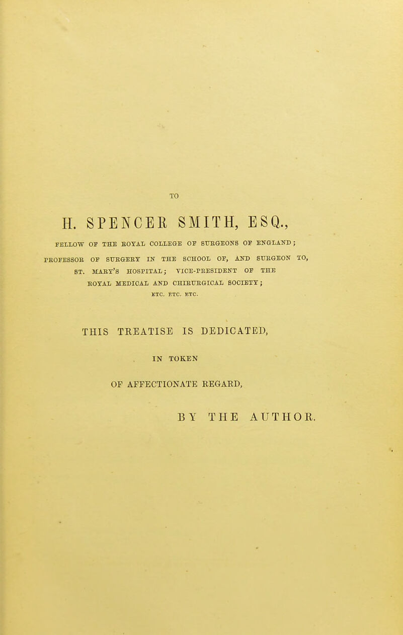 H. SPENCER SMITH, ESQ., FELLOW OF THE EOTAL COLLEGE OE SUEGEONS OF ENGLAND; PEOFESSOB OF STTBGEBY IN THE SCHOOL OF, AND SUEGEON TO, ST. MABY'S HOSPITAL; VIOE-PEESIDENT OF THE EOXAL MEDICAL AND CHIEUEGICAL SOCIETY; KTC. ETC. ETC. THIS TREATISE IS DEDICATED, IN TOKEN OP AFFECTIONATE REGARD, BY THE AUTHOR.