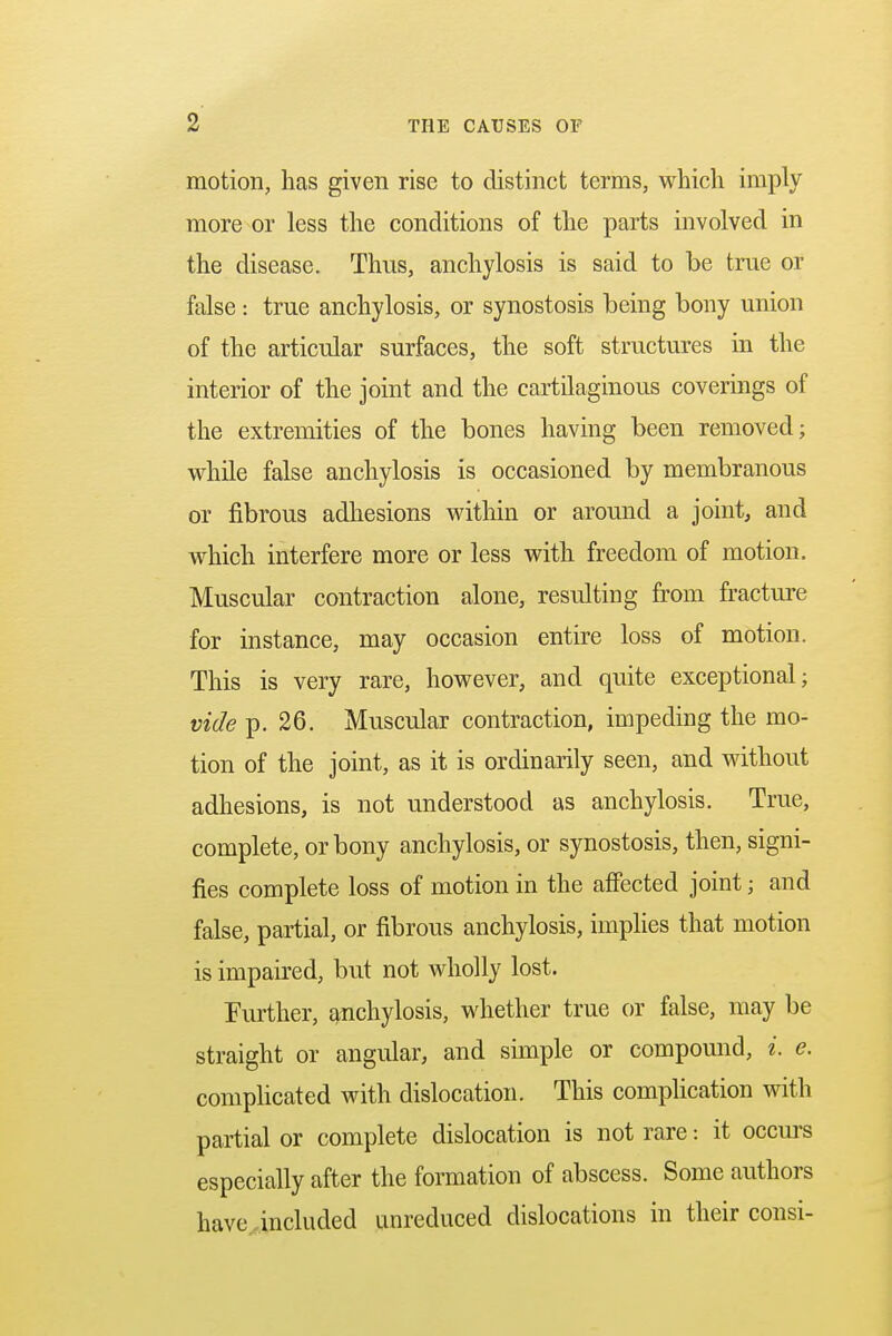 motion, has given rise to distinct terms, which imply more or less the conditions of the parts involved in the disease. Thus, anchylosis is said to be true or false: true anchylosis, or synostosis being bony union of the articular surfaces, the soft structures in the interior of the joint and the cartilaginous coverings of the extremities of the bones having been removed; while false anchylosis is occasioned by membranous or fibrous adhesions within or around a joint, and which interfere more or less with freedom of motion. Muscular contraction alone, resulting from fracture for instance, may occasion entire loss of motion. This is very rare, however, and quite exceptional; vide p. 26. Muscular contraction, impeding the mo- tion of the joint, as it is ordinarily seen, and without adhesions, is not understood as anchylosis. True, complete, or bony anchylosis, or synostosis, then, signi- fies complete loss of motion in the affected joint; and false, partial, or fibrous anchylosis, implies that motion is impaired, but not wholly lost. Further, anchylosis, whether true or false, may be straight or angular, and simple or compound, i. e. complicated with dislocation. This complication with partial or complete dislocation is not rare: it occurs especially after the formation of abscess. Some authors have .included unreduced dislocations in their consi-