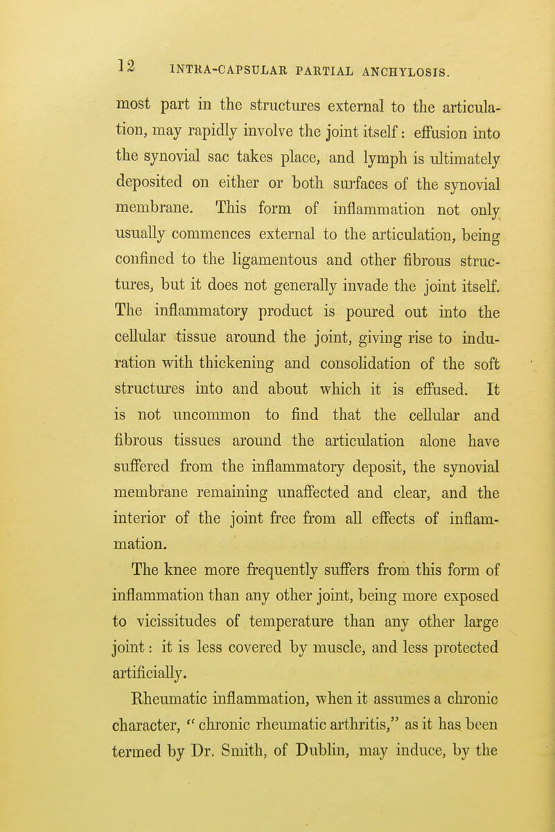 most part in the structures external to the articula- tion, may rapidly involve the joint itself: effusion into the synovial sac takes place, and lymph is ultimately deposited on either or both surfaces of the synovial membrane. This form of inflammation not only usually commences external to the articulation, being confined to the ligamentous and other fibrous struc- tures, but it does not generally invade the joint itself. The inflammatory product is poured out into the cellular tissue around the joint, giving rise to indu- ration with thickening and consolidation of the soft structures into and about which it is effused. It is not uncommon to find that the cellular and fibrous tissues around the articulation alone have suffered from the inflammatory deposit, the synovial membrane remaining unaffected and clear, and the interior of the joint free from all effects of inflam- mation. The knee more frequently suffers from this form of inflammation than any other joint, being more exposed to vicissitudes of temperature than any other large joint: it is less covered by muscle, and less protected artificially. Rheumatic inflammation, when it assumes a chronic character,  chronic rheumatic arthritis, as it has been termed by Dr. Smith, of Dublin, may induce, by the