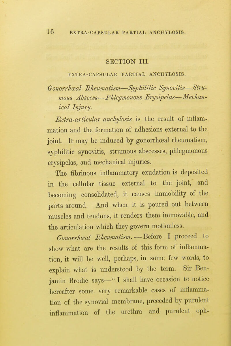 SECTION III. EXTRA-CAPSTJLAR PARTIAL ANCHYLOSIS. Gonorrheal Rheumatism—Syphilitic Synovitis—Stru- mous Abscess—Phlegmonous Erysipelas—Mechan- ical Injury. Extra-articular anchylosis is the result of inflam- mation and the formation of adhesions external to the joint. It may be induced by gonorrheal rheumatism, syphilitic synovitis, strumous abscesses, phlegmonous erysipelas, and mechanical injuries. The fibrinous inflammatory exudation is deposited in the cellular tissue external to the joint, and becoming consolidated, it causes immobility of the parts around. And when it is poured out between muscles and tendons, it renders them immovable, and the articulation which they govern motionless. Gonorrheal Rheumatism.—Before I proceed to show what are the results of this form of inflamma- tion, it will be well, perhaps, in some few words, to explain what is understood by the term. Sir Ben- jamin Brodie says—• I shall have occasion to notice hereafter some very remarkable cases of inflamma- tion of the synovial membrane, preceded by purulent inflammation of the urethra and purulent oph-