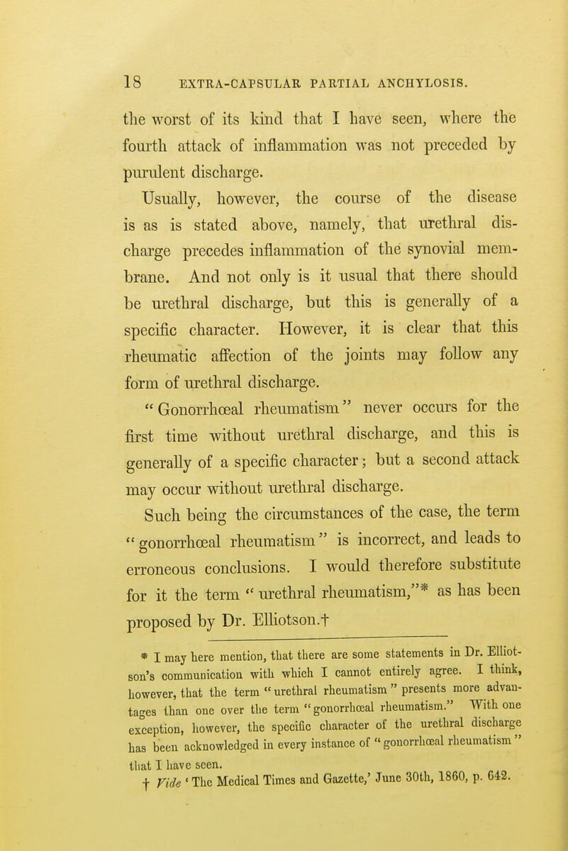 the worst of its kind that I have seen, where the fourth attack of inflammation was not preceded by purulent discharge. Usually, however, the course of the disease is as is stated above, namely, that urethral dis- charge precedes inflammation of the synovial mem- brane. And not only is it usual that there should be urethral discharge, but this is generally of a specific character. However, it is clear that this rheumatic affection of the joints may follow any form of urethral discharge. Gonorrhoea! rheumatism never occurs for the first time without urethral discharge, and this is generally of a specific character; but a second attack may occur without urethral discharge. Such being the circumstances of the case, the term gonorrhoea! rheumatism is incorrect, and leads to erroneous conclusions. I would therefore substitute for it the term  urethral rheumatism,* as has been proposed by Dr. Elliotson.t * I may here mention, that there are some statements in Dr. Elliot- son's communication with which I cannot entirely agree. I think, however, that the term  urethral rheumatism  presents more advan- tages than one over the term gonorrhceal rheumatism. With one exception, however, the specific character of the urethral discharge has been acknowledged in every instance of  gonorrhceal rheumatism  that I have seen, f Vide ' The Medical Times and Gazette,' June 30th, 1860, p. 642.