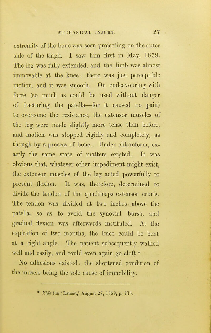 extremity of the bone was seen projecting on the outer side of the thigh. I saw him first in May, 1859. The leg was fully extended, and the limb was almost immovable at the knee: there was just perceptible motion, and it was smooth. On endeavouring with force (so much as could be used without danger of fracturing the patella—for it caused no pain) to overcome the resistance, the extensor muscles of the leg were made slightly more tense than before, and motion was stopped rigidly and completely, as though by a process of bone. Under chloroform, ex- actly the same state of matters existed. It was obvious that, whatever other impediment might exist, the extensor muscles of the leg acted powerfully to prevent flexion. It was, therefore, determined to divide the tendon of the quadriceps extensor cruris. The tendon was divided at two inches above the patella, so as to avoid the synovial bursa, and gradual flexion was afterwards instituted. At the expiration of two months, the knee could be bent at a right angle. The patient subsequently walked well and easily, and could even again go aloft.* No adhesions existed: the shortened condition of the muscle being the sole cause of immobility. * Vide the 'Lancet,' August 27, 1859, p. 215.