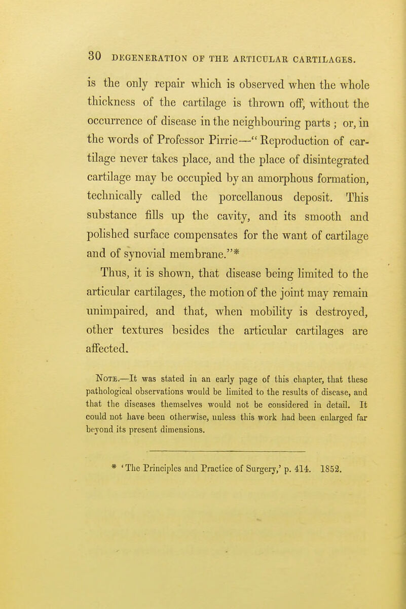 is the only repair which is observed when the whole thickness of the cartilage is thrown off, without the occurrence of disease in the neighbouring parts ; or, in the words of Professor Pirrie— Reproduction of car- tilage never takes place, and the place of disintegrated cartilage may be occupied by an amorphous formation, technically called the porcellanous deposit. This substance fills up the cavity, and its smooth and polished surface compensates for the want of cartilage and of synovial membrane.* Thus, it is shown, that disease being limited to the articular cartilages, the motion of the joint may remain unimpaired, and that, when mobility is destroyed, other textures besides the articular cartilages are affected. Note.—It was stated in an early page of this chapter, that these pathological observations would be limited to the results of disease, and that the diseases themselves would not be considered in detail. It could not have been otherwise, unless this work had been enlarged far beyond its present dimensions. 'The Principles and Practice of Surgery,' p. 414. 1852.