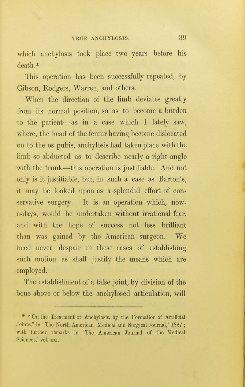 which anchylosis took place two years before his death * This operation has been successfully repeated, by Gibson, Rodgers, Warren, and others. When the direction of the limb deviates greatly from its normal position, so as to become a burden to the patient—as in a case which I lately saw, where, the head of the femur having become dislocated on to the os pubis, anchylosis had taken place with the limb so abducted as to describe nearly a right angle with the trunk—this operation is justifiable. And not only is it justifiable, but, in such a case as Barton's, it may be looked upon as a splendid effort of con- servative surgery. It is an operation which, now- a-days, would be undertaken without irrational fear, and with the hope of success not less brilliant than was gained by the American surgeon. We need never despair in these cases of establishing such motion as shall justify the means which are employed. The establishment of a false joint, by division of the bone above or below the anchylosed articulation, will *  Oa the Treatment of Anchylosis, by the Formation of Artificial Joints, in * The North American Medical and Surgical Journal,' 1827 ; with further remarks in 'The American Journal of the Medical Sciences,' vol. xxi.
