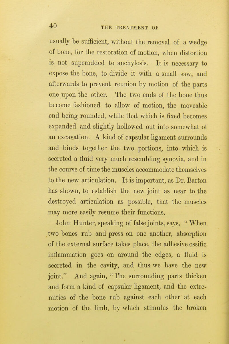 usually be sufficient, without the removal of a wedge of bone, for the restoration of motion, when distortion is not superadded to anchylosis. It is necessary to expose the bone, to divide it with a small saw, and afterwards to prevent reunion by motion of the parts one upon the other. The two ends of the bone thus become fashioned to allow of motion, the moveable end being rounded, while that which is fixed becomes expanded and slightly hollowed out into somewhat of an excavation. A kind of capsular ligament surrounds and binds together the two portions, into which is secreted a fluid very much resembling synovia, and in the course of time the muscles accommodate themselves to the new articulation. It is important, as Dr. Barton has shown, to establish the new joint as near to the destroyed articulation as possible, that the muscles may more easily resume their functions. John Hunter, speaking of false joints, says,  When two bones rub and press on one another, absorption of the external surface takes place, the adhesive ossific inflammation goes on around the edges, a fluid is secreted in the cavity, and thus we have the new joint. And again,  The surrounding parts thicken and form a kind of capsular ligament, and the extre- mities of the bone rub against each other at each motion of the limb, by which stimulus the broken