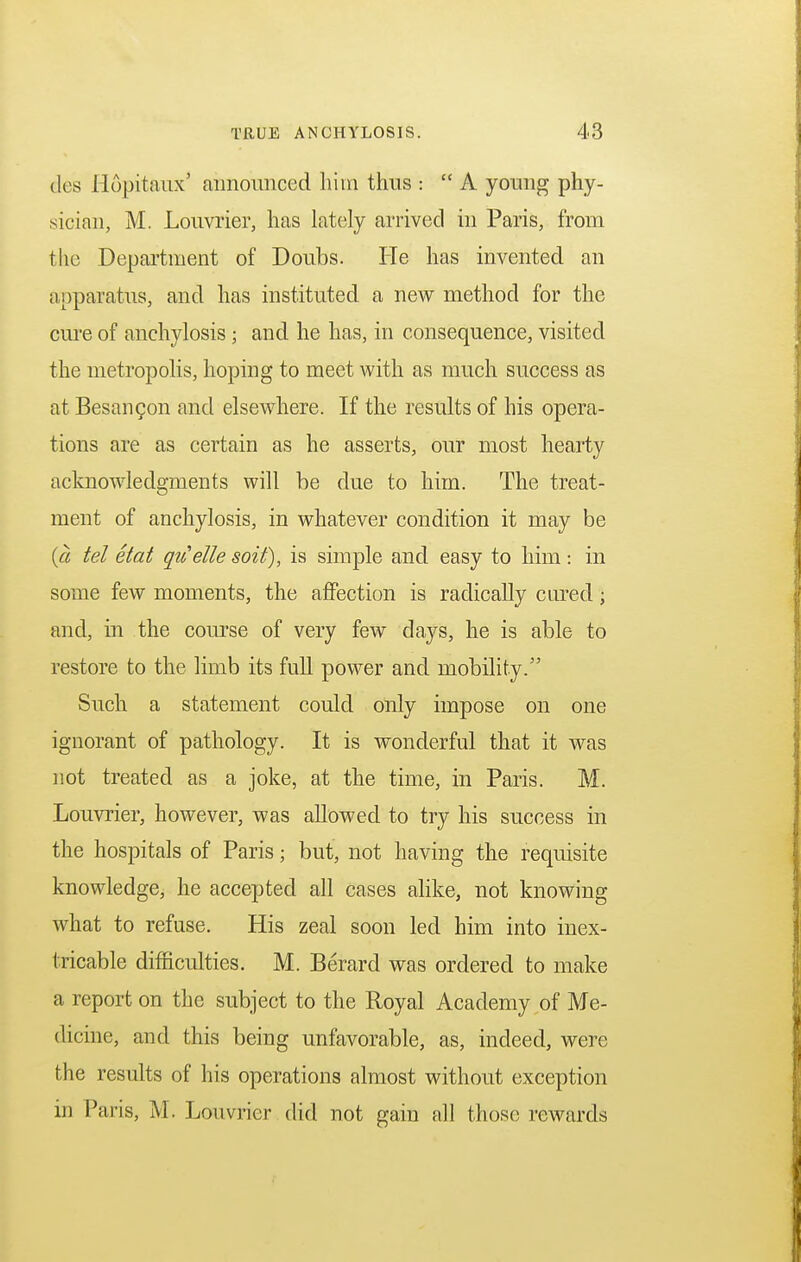 des Hopitaux' aimoimced him thus :  A young phy- sician, M. Louvrier, has lately arrived in Paris, from the Department of Doubs. He has invented an apparatus, and has instituted a new method for the cure of anchylosis ; and he has, in consequence, visited the metropolis, hoping to meet with as much success as at Besancon and elsewhere. If the results of his opera- tions are as certain as he asserts, our most hearty acknowledgments will be due to him. The treat- ment of anchylosis, in whatever condition it may be (a tel etat qitette soit), is simple and easy to him: in some few moments, the affection is radically cured; and, in the course of very few days, he is able to restore to the limb its full power and mobility. Such a statement could only impose on one ignorant of pathology. It is wonderful that it was not treated as a joke, at the time, in Paris. M. Louvrier, however, was allowed to try his success in the hospitals of Paris; but, not having the requisite knowledge, he accepted all cases alike, not knowing what to refuse. His zeal soon led him into inex- tricable difficulties. M. Berard was ordered to make a report on the subject to the Royal Academy of Me- dicine, and this being unfavorable, as, indeed, were the results of his operations almost without exception in Paris, M. Louvrier did not gain all those rewards