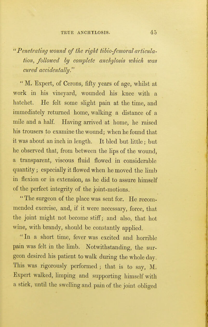  Penetrating wound of the rigid tibio-femoralarticula- tion, followed by complete anchylosis which was cured accidentally  M. Expert, of Cerons, fifty years of age, whilst at work in his vineyard, wounded his knee with a hatchet. He felt some slight pain at the time, and immediately returned home, walking a distance of a mile and a half. Having arrived at home, he raised his trousers to examine the wound; when he found that it was about an inch in length. It bled but little; but he observed that, from between the lips of the wound, a transparent, viscous fluid flowed in considerable quantity; especially it flowed when he moved the limb in flexion or in extension, as he did to assure himself of the perfect integrity of the joint-motions.  The surgeon of the place was sent for. He recom- mended exercise, and, if it were necessary, force, that the joint might not become stiff; and also, that hot wine, with brandy, should be constantly applied.  In a short time, fever was excited and horrible pain was felt in the limb. Notwithstanding, the sur- geon desired his patient to walk during the whole day. This was rigorously performed ; that is to say, M, Expert walked, limping and supporting himself with a stick, until the swelling and pain of the joint obliged