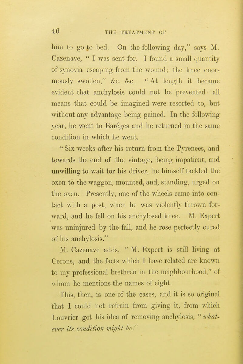 him to go Jo bed. On the following day, says M. Cazenave,  I was sent for. I found a small quantity of synovia escaping from the wound; the knee enor- mously swollen, &c. &c.  At length it became evident that anchylosis could not be prevented: all means that could be imagined were resorted to, but without any advantage being gained. In the following year, he went to Bareges and he returned in the same condition in which he went.  Six weeks after his return from the Pyrenees, and towards the end of the vintage, being impatient, and unwilling to wait for his driver, he himself tackled the oxen to the waggon, mounted, and, standing, urged on the oxen. Presently, one of the wheels came into con- tact with a post, when he was violently thrown for- ward, and he fell on his anchylosed knee. M. Expert was uninjured by the fall, and he rose perfectly cured of his anchylosis. M. Cazenave adds,  M. Expert is still living at Cerons, and the facts which I have related are known to my professional brethren in the neighbourhood, of whom he mentions the names of eight. This, then, is one of the cases, and it is so original that I could not refrain from giving it, from which Louvrier got his idea of removing anchylosis,  what- ever its condition might be,