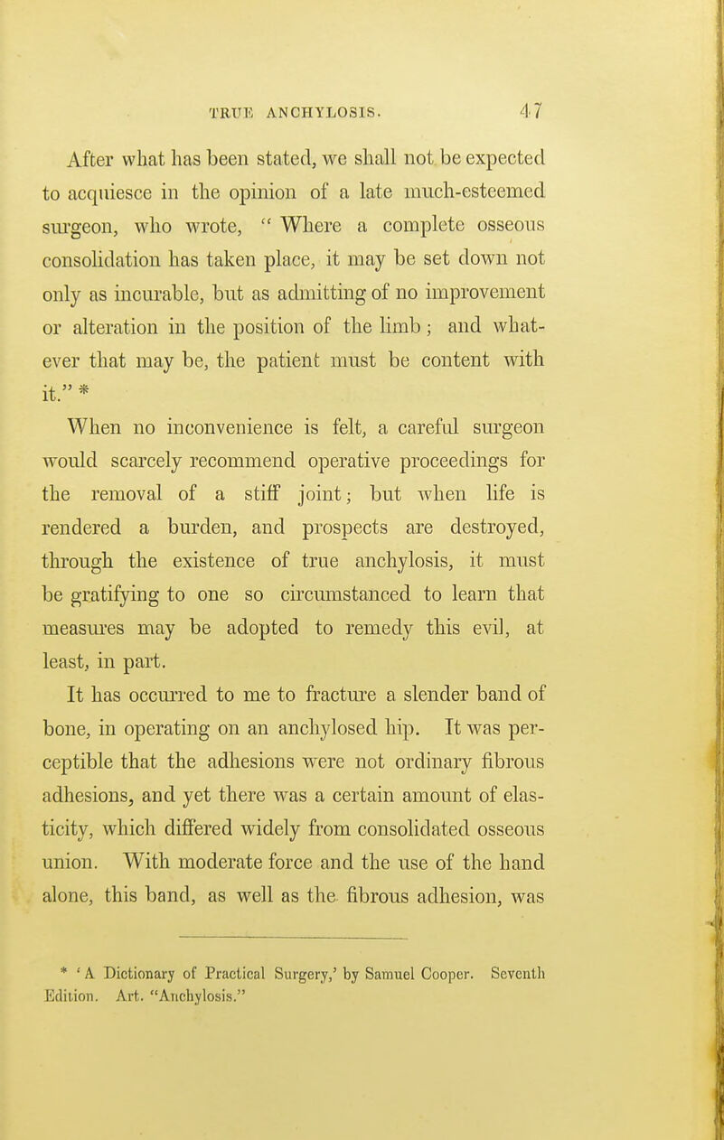 After what has been stated, we shall not be expected to acquiesce in the opinion of a late much-esteemed surgeon, who wrote,  Where a complete osseous consolidation has taken place, it may be set clown not only as incurable, but as admitting of no improvement or alteration in the position of the limb; and what- ever that may be, the patient must be content with it. * When no inconvenience is felt, a careful surgeon would scarcely recommend operative proceedings for the removal of a stiff joint; but when life is rendered a burden, and prospects are destroyed, through the existence of true anchylosis, it must be gratifying to one so circumstanced to learn that measures may be adopted to remedy this evil, at least, in part. It has occurred to me to fracture a slender band of bone, in operating on an anchylosed hip. It was per- ceptible that the adhesions were not ordinary fibrous adhesions, and yet there was a certain amount of elas- ticity, which differed widely from consolidated osseous union. With moderate force and the use of the hand alone, this band, as well as the fibrous adhesion, was * ' A Dictionary of Practical Surgery,' by Samuel Cooper. Seventh Edition. Art. Anchylosis.