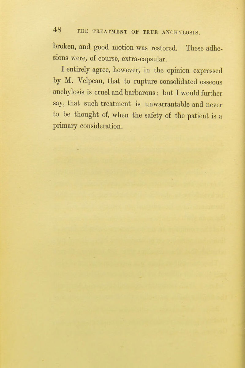 broken, and good motion was restored. These adhe- sions were, of course, extra-capsular. I entirely agree, however, in the opinion expressed by M. Velpeau, that to rupture consolidated osseous anchylosis is cruel and barbarous; but I would further say, that such treatment is unwarrantable and never to be thought of, when the safety of the patient is a primary consideration.