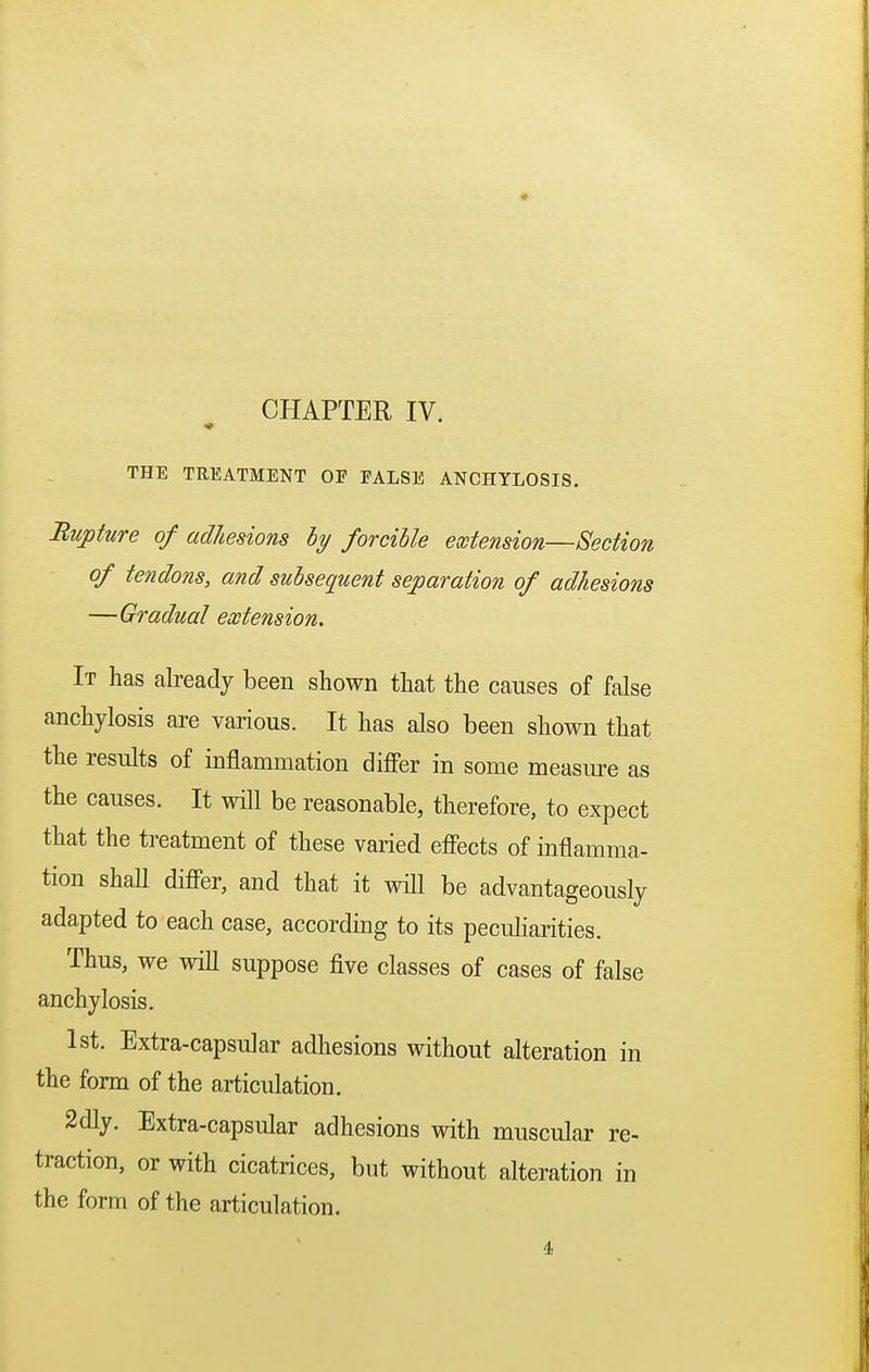 THE TREATMENT OF FALSE ANCHYLOSIS. Rupture of adhesions by forcible extension—Section of tendons, and subsequent separation of adhesions —Gradual extension. It has already been shown that the causes of false anchylosis are various. It has also been shown that the results of inflammation differ in some measure as the causes. It will be reasonable, therefore, to expect that the treatment of these varied effects of inflamma- tion shaU differ, and that it will be advantageously adapted to each case, according to its peculiarities. Thus, we will suppose five classes of cases of false anchylosis. 1st. Extra-capsular adhesions without alteration in the form of the articulation. 2dly. Extra-capsular adhesions with muscular re- traction, or with cicatrices, but without alteration in the form of the articulation. 4