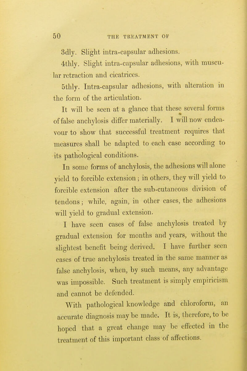 3dly. Slight intra-capsular adhesions. 4thly. Slight intra-capsular adhesions, with muscu- lar retraction and cicatrices. 5thly. Intra-capsular adhesions, with alteration in the form of the articulation. It will be seen at a glance that these several forms of false anchylosis differ materially. I will now endea- vour to show that successful treatment requires that measures shall be adapted to each case according to its pathological conditions. In some forms of anchylosis, the adhesions will alone yield to forcible extension; in others, they Avill yield to forcible extension after the sub-cutaneous division of tendons; while, again, in other cases, the adhesions will yield to gradual extension. I have seen cases of false anchylosis treated by gradual extension for months and years, without the slightest benefit being derived. I have further seen cases of true anchylosis treated in the same manner as false anchylosis, when, by such means, any advantage was impossible. Such treatment is simply empiricism and cannot be defended. With pathological knowledge and chloroform, an accurate diagnosis may be made. It is, therefore, to be hoped that a great change may be effected in the treatment of this important class of affections.