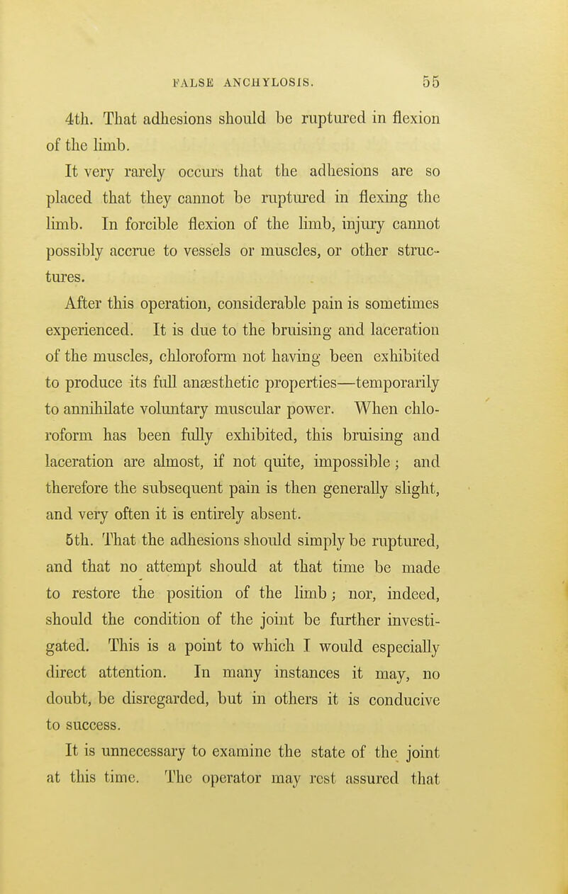 4th. That adhesions should be ruptured in flexion of the limb. It very rarely occurs that the adhesions are so placed that they cannot be ruptured in flexing the limb. In forcible flexion of the limb, injury cannot possibly accrue to vessels or muscles, or other struc- tures. After this operation, considerable pain is sometimes experienced. It is due to the bruising and laceration of the muscles, chloroform not having been exhibited to produce its full anaesthetic properties—temporarily to annihilate voluntary muscular power. When chlo- roform has been fully exhibited, this bruising and laceration are almost, if not quite, impossible; and therefore the subsequent pain is then generally slight, and very often it is entirely absent. 5th. That the adhesions should simply be ruptured, and that no attempt should at that time be made to restore the position of the limb; nor, indeed, should the condition of the joint be further investi- gated. This is a point to which I would especially direct attention. In many instances it may, no doubt, be disregarded, but in others it is conducive to success. It is unnecessary to examine the state of the joint at this time. The operator may rest assured that