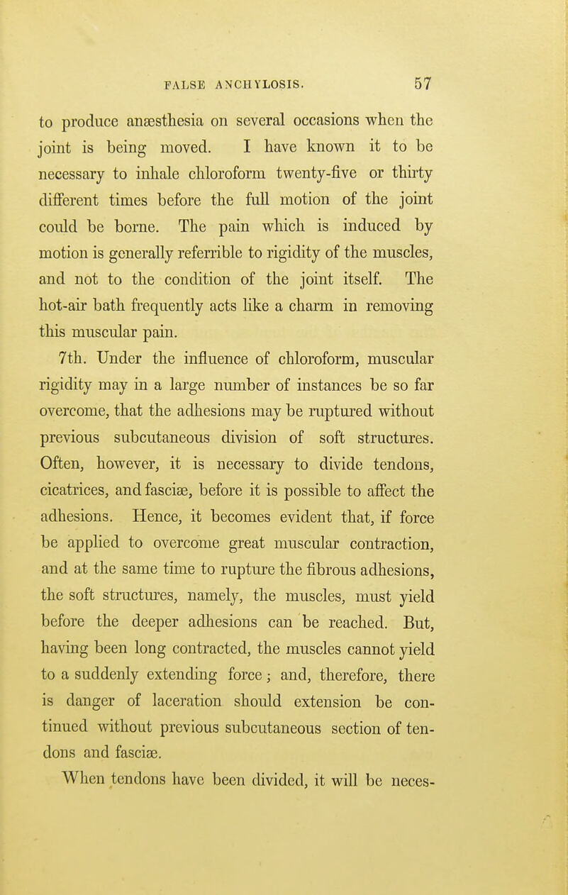 to produce anaesthesia on several occasions when the joint is being moved. I have known it to be necessary to inhale chloroform twenty-five or thirty different times before the full motion of the joint could be borne. The pain which is induced by motion is generally referrible to rigidity of the muscles, and not to the condition of the joint itself. The hot-air bath frequently acts like a charm in removing this muscular pain. 7th. Under the influence of chloroform, muscular rigidity may in a large number of instances be so far overcome, that the adhesions may be ruptured without previous subcutaneous division of soft structures. Often, however, it is necessary to divide tendons, cicatrices, and fascise, before it is possible to affect the adhesions. Hence, it becomes evident that, if force be applied to overcome great muscular contraction, and at the same time to rupture the fibrous adhesions, the soft structures, namely, the muscles, must yield before the deeper adhesions can be reached. But, having been long contracted, the muscles cannot yield to a suddenly extending force; and, therefore, there is danger of laceration should extension be con- tinued without previous subcutaneous section of ten- dons and fascise. When tendons have been divided, it will be neces-