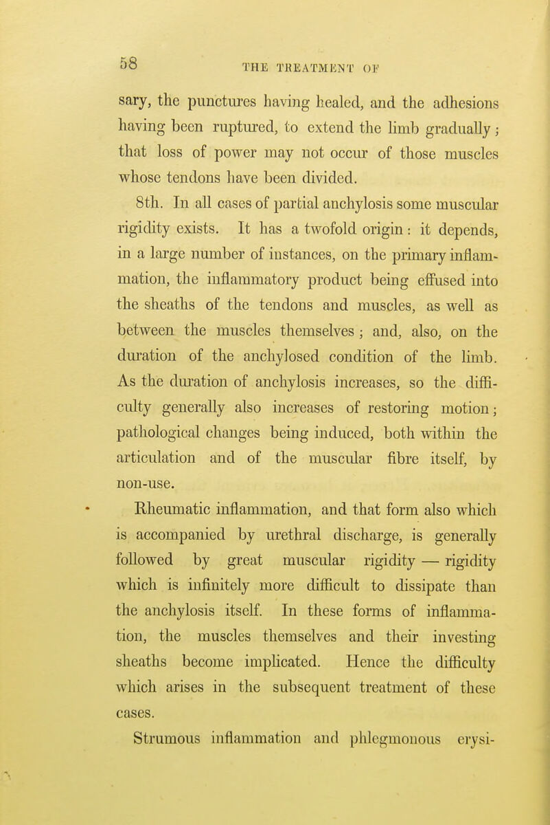 sary, the punctures having healed, and the adhesions having been ruptured, to extend the limb gradually ; that loss of power may not occur of those muscles whose tendons have been divided. 8th. In all cases of partial anchylosis some muscidar rigidity exists. It has a twofold origin : it depends, in a large number of instances, on the primary inflam- mation, the inflammatory product being effused into the sheaths of the tendons and muscles, as well as between the muscles themselves ; and, also, on the duration of the anchylosed condition of the limb. As the duration of anchylosis increases, so the diffi- culty generally also increases of restoring motion; pathological changes being induced, both within the articulation and of the muscular fibre itself, by non-use. Rheumatic inflammation, and that form also which is accompanied by urethral discharge, is generally followed by great muscular rigidity — rigidity which is infinitely more difficult to dissipate than the anchylosis itself. In these forms of inflamma- tion, the muscles themselves and their investing sheaths become implicated. Hence the difficulty which arises in the subsequent treatment of these cases. Strumous inflammation and phlegmonous erysi-