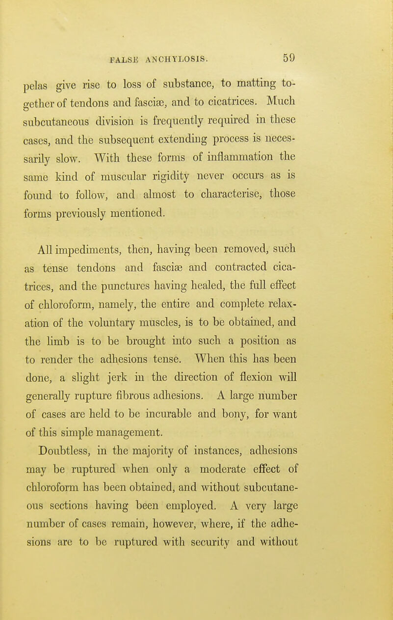 pelas give rise to loss of substance, to matting to- gether of tendons and fasciae, and to cicatrices. Much subcutaneous division is frequently required in these cases, and the subsequent extending process is neces- sarily slow. With these forms of inflammation the same kind of muscular rigidity never occurs as is found to follow, and almost to characterise, those forms previously mentioned. All impediments, then, having been removed, such as tense tendons and fascise and contracted cica- trices, and the punctures having healed, the full effect of chloroform, namely, the entire and complete relax- ation of the voluntary muscles, is to be obtained, and the limb is to be brought into such a position as to render the adhesions tense. When this has been done, a slight jerk in the direction of flexion will generally rupture fibrous adhesions. A large number of cases are held to be incurable and bony, for want of this simple management. Doubtless, in the majority of instances, adhesions may be ruptured when only a moderate effect of chloroform has been obtained, and without subcutane- ous sections having been employed. A very large number of cases remain, however, where, if the adhe- sions are to be ruptured with security and without