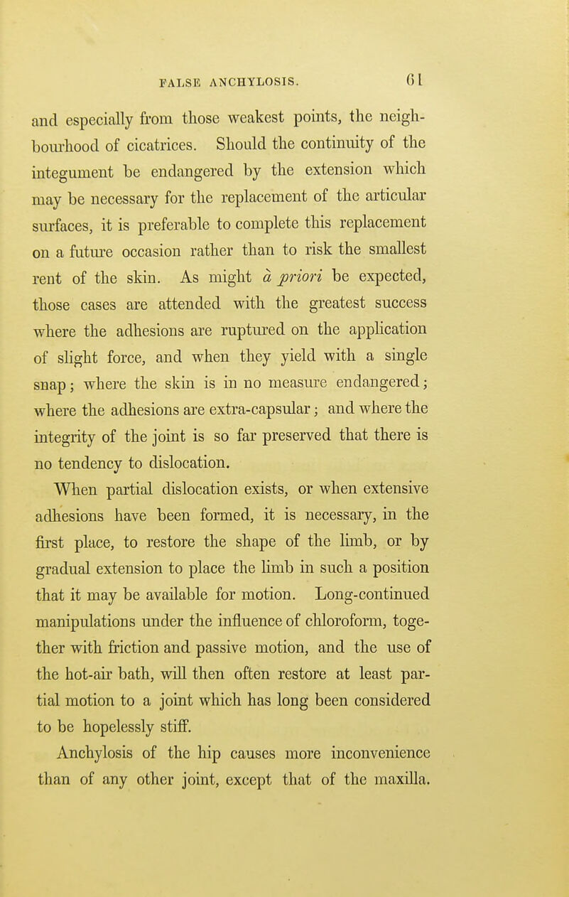 and especially from those weakest points, the neigh- bourhood of cicatrices. Should the continuity of the integument be endangered by the extension which may be necessary for the replacement of the articular surfaces, it is preferable to complete this replacement on a future occasion rather than to risk the smallest rent of the skin. As might a priori be expected, those cases are attended with the greatest success where the adhesions are ruptured on the application of slight force, and when they yield with a single snap; where the skin is in no measure endangered; where the adhesions are extra-capsular ; and where the integrity of the joint is so far preserved that there is no tendency to dislocation. When partial dislocation exists, or when extensive adhesions have been formed, it is necessary, in the first place, to restore the shape of the limb, or by gradual extension to place the limb in such a position that it may be available for motion. Long-continued manipulations under the influence of chloroform, toge- ther with friction and passive motion, and the use of the hot-air bath, will then often restore at least par- tial motion to a joint which has long been considered to be hopelessly stiff. Anchylosis of the hip causes more inconvenience than of any other joint, except that of the maxilla.