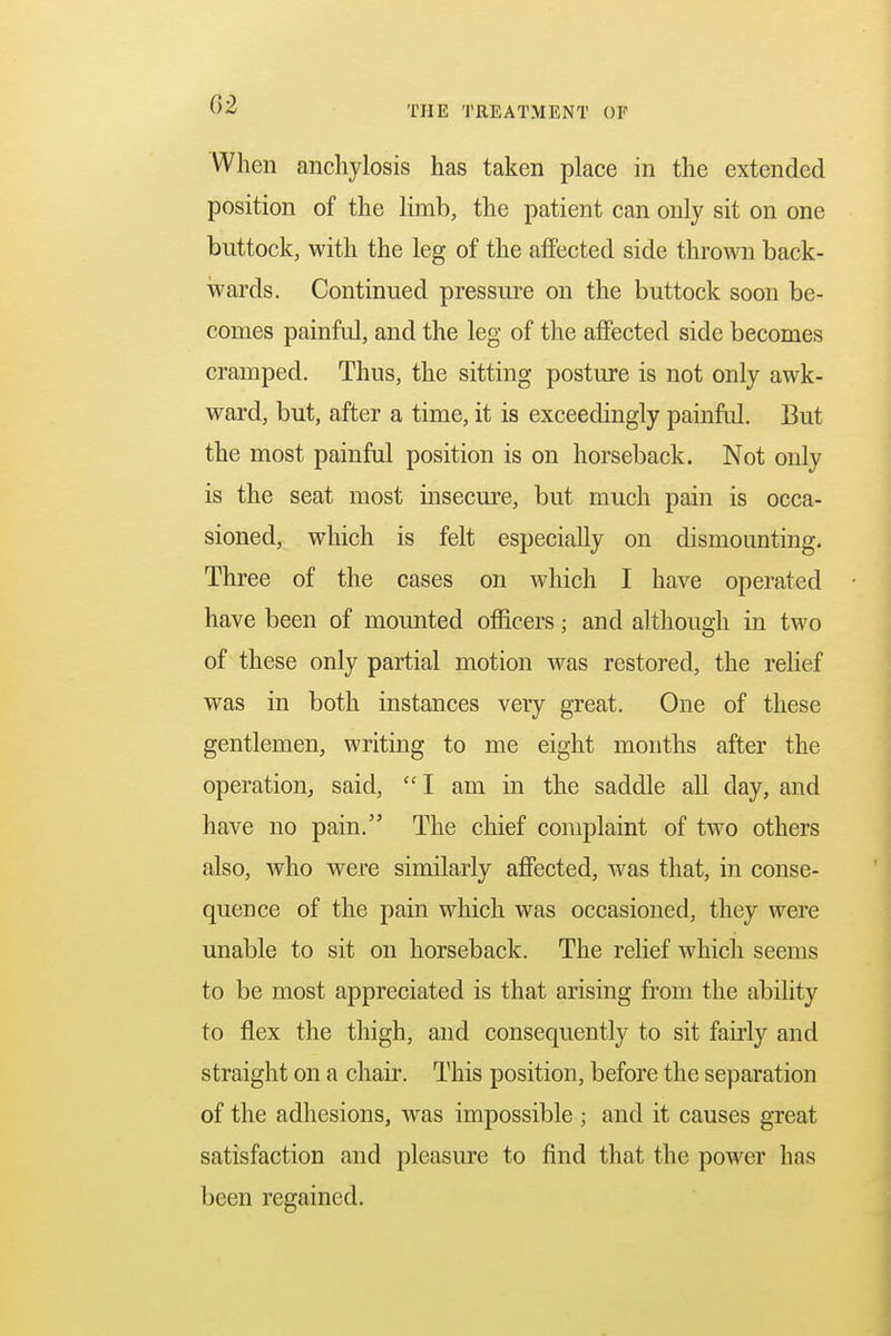 When anchylosis has taken place in the extended position of the limb, the patient can only sit on one buttock, with the leg of the affected side thrown back- wards. Continued pressure on the buttock soon be- comes painful, and the leg of the affected side becomes cramped. Thus, the sitting posture is not only awk- ward, but, after a time, it is exceedingly painful. But the most painful position is on horseback. Not only is the seat most insecure, but much pain is occa- sioned, which is felt especially on dismounting. Three of the cases on which I have operated have been of mounted officers; and although in two of these only partial motion was restored, the relief was in both instances very great. One of these gentlemen, writing to me eight months after the operation, said,  I am in the saddle all day, and have no pain. The chief complaint of two others also, who were similarly affected, was that, in conse- quence of the pain which was occasioned, they were unable to sit on horseback. The relief which seems to be most appreciated is that arising from the ability to flex the thigh, and consequently to sit fairly and straight on a chair. This position, before the separation of the adhesions, was impossible ; and it causes great satisfaction and pleasure to find that the power has been regained.
