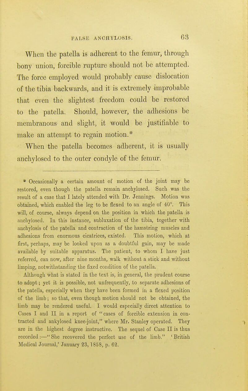 When the patella is adherent to the femur, through bony union, forcible rupture should not be attempted. The force employed would probably cause dislocation of the tibia backwards, and it is extremely improbable that even the slightest freedom could be restored to the patella. Should, however, the adhesions be membranous and slight, it would be justifiable to make an attempt to regain motion.* When the patella becomes adherent, it is usually anchylosed to the outer condyle of the femur. * Occasionally a certain amount of motion of the joint may be restored, even though the patella remain anchylosed. Such was the result of a case that I lately attended with Dr. Jennings. Motion was obtained, which enabled the leg to be flexed to an angle of 40°. This will, of course, always depend on the position in which the patella is anchylosed. In this instance, subluxation of the tibia, together with anchylosis of the patella and contraction of the hamstring muscles and adhesions from enormous cicatrices, existed. This motion, which at first, perhaps, may be looked upon as a doubtful gain, may be made available by suitable apparatus. The patient, to whom I have just referred, can now, after nine months, walk without a stick and without limping, notwithstanding the fixed condition of the patella. Although what is stated in the text is, in general, the prudent course to adopt; yet it is possible, not unfrequently, to separate adhesions of the patella, especially when they have been formed in a flexed position of the limb; so that, even though motion should not be obtained, the limb may be rendered useful. I would especially direct attention to Cases I and II in a report of cases of forcible extension in con- tracted and ankylosed knee-joint, where Mr. Stanley operated. They , are in the highest degree instructive. The sequel of Case II is thus recorded :— She recovered the perfect use of the limb. ' British Medical Journal,' January 23, 1858, p. 62.