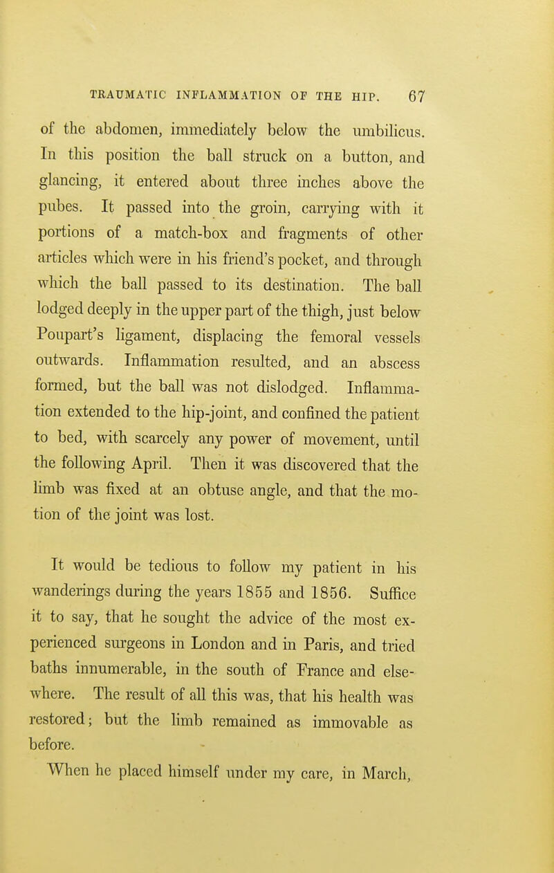 of the abdomen, immediately below the umbilicus. In this position the ball struck on a button, and glancing, it entered about three inches above the pubes. It passed into the groin, carrying with it portions of a match-box and fragments of other articles which were in his friend's pocket, and through which the ball passed to its destination. The ball lodged deeply in the upper part of the thigh, just below Poupart's ligament, displacing the femoral vessels outwards. Inflammation resulted, and an abscess formed, but the ball was not dislodged. Inflamma- tion extended to the hip-joint, and confined the patient to bed, with scarcely any power of movement, until the following April. Then it was discovered that the limb was fixed at an obtuse angle, and that the mo- tion of the joint was lost. It would be tedious to follow my patient in his wanderings during the years 1855 and 1856. Suffice it to say, that he sought the advice of the most ex- perienced surgeons in London and in Paris, and tried baths innumerable, in the south of France and else- where. The result of all this was, that his health was restored; but the limb remained as immovable as before. When he placed himself under my care, in March,