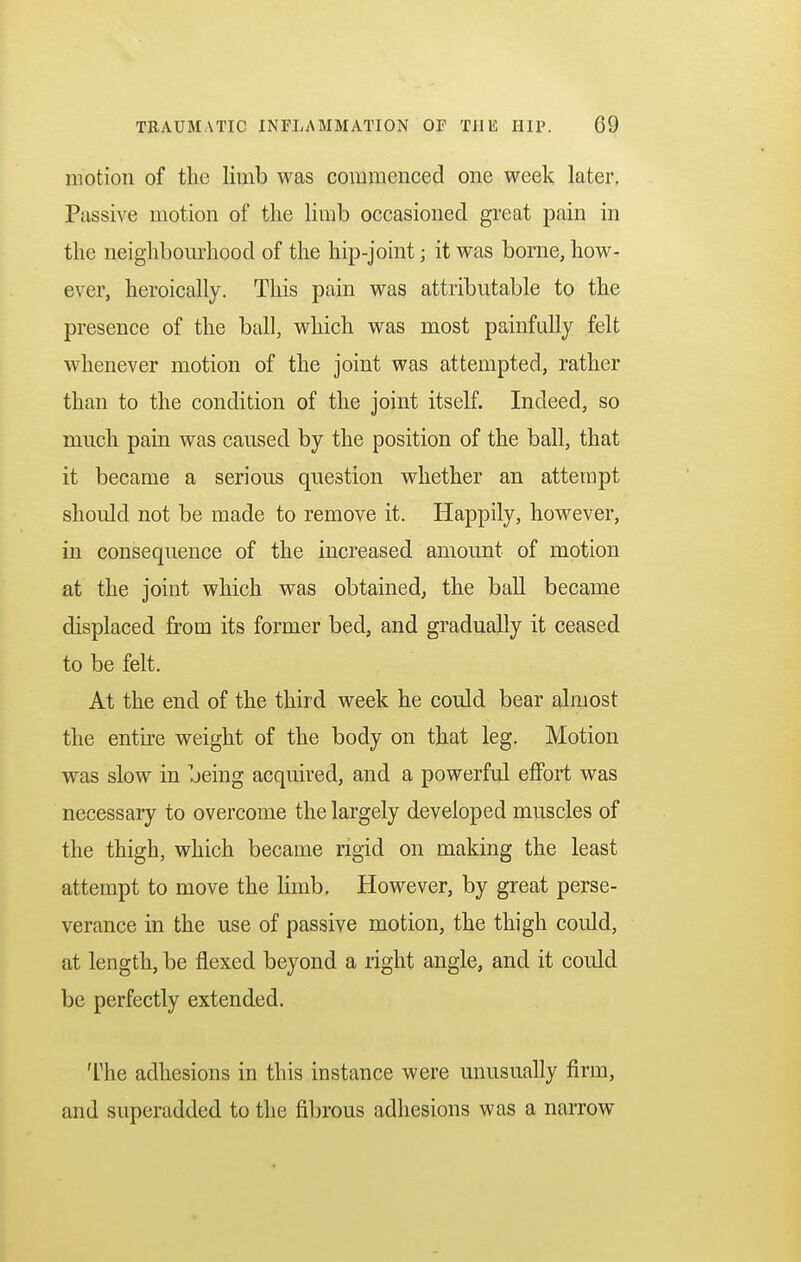 motion of the limb was commenced one week later. Passive motion of the limb occasioned great pain in the neighbourhood of the hip-joint j it was borne, how- ever, heroically. This pain was attributable to the presence of the ball, which was most painfully felt whenever motion of the joint was attempted, rather than to the condition of the joint itself. Indeed, so much pain was caused by the position of the ball, that it became a serious question whether an attempt should not be made to remove it. Happily, however, in consequence of the increased amount of motion at the joint which was obtained, the ball became displaced from its former bed, and gradually it ceased to be felt. At the end of the third week he could bear almost the entire weight of the body on that leg. Motion was slow in being acquired, and a powerful effort was necessary to overcome the largely developed muscles of the thigh, which became rigid on making the least attempt to move the limb. However, by great perse- verance in the use of passive motion, the thigh could, at length, be flexed beyond a right angle, and it could be perfectly extended. The adhesions in this instance were unusually firm, and superadded to the fibrous adhesions was a narrow