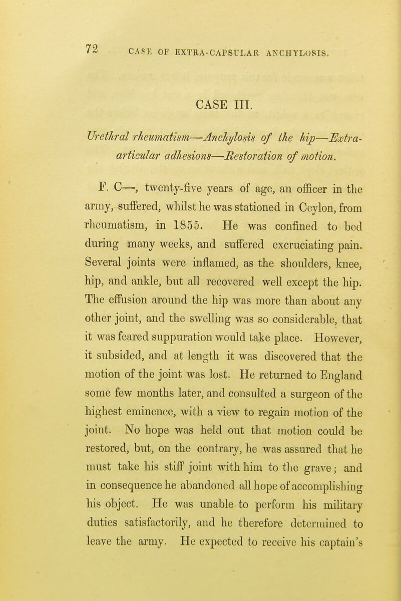 CASE III. Urethral rheumatism—Anchylosis of the hip—Extra- articular adhesions—Restoration of motion. F. C—, twenty-five years of age, an officer in the army, suffered, whilst he was stationed in Ceylon, from rheumatism, in 1855. He was confined to bed during many weeks, and suffered excruciating pain. Several joints were inflamed, as the shoulders, knee, hip, and ankle, but all recovered well except the hip. The effusion around the hip was more than about any other joint, and the swelling was so considerable, that it was feared suppuration would take place. However, it subsided, and at length it was discovered that the motion of the joint was lost. He returned to England some few months later, and consulted a surgeon of the highest eminence, with a view to regain motion of the joint. No hope was held out that motion could be restored, but, on the contrary, he was assured that he must take his stiff joint with him to the grave j and in consequence he abandoned all hope of accomplishing his object. He was unable to perform his military duties satisfactorily, and he therefore determined to leave the army. He expected to receive his captain's