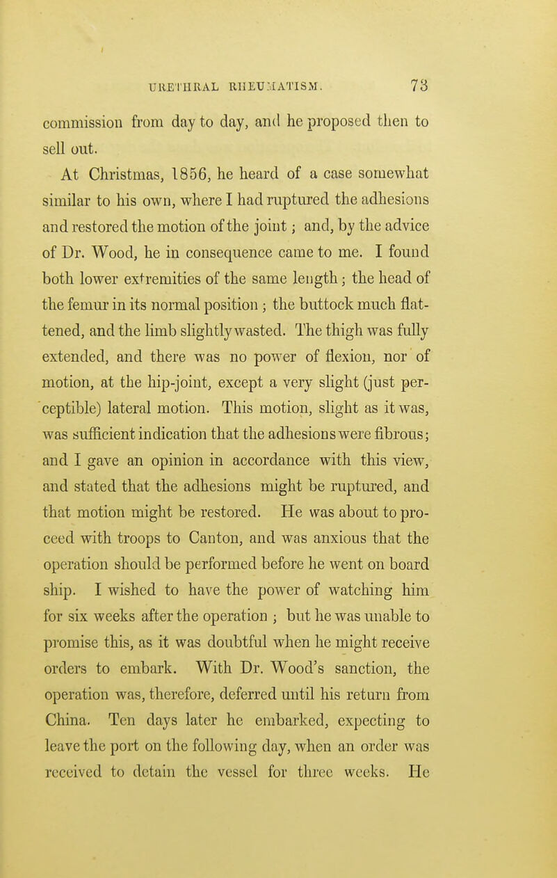 commission from day to day, and he proposed then to sell out. At Christmas, 1856, he heard of a case somewhat similar to his own, where I had ruptured the adhesions and restored the motion of the joint; and, by the advice of Dr. Wood, he in consequence came to me. I found both lower extremities of the same length; the head of the femur in its normal position ; the buttock much flat- tened, and the limb slightly wasted. The thigh was fully extended, and there was no power of flexion, nor of motion, at the hip-joint, except a very slight (just per- ceptible) lateral motion. This motion, slight as it was, was sufficient indication that the adhesions were fibrous; and I gave an opinion in accordance with this view, and stated that the adhesions might be ruptured, and that motion might be restored. He was about to pro- ceed with troops to Canton, and was anxious that the operation should be performed before he went on board ship. I wished to have the power of watching him for six weeks after the operation ; but he was unable to promise this, as it was doubtful when he might receive orders to embark. With Dr. Wood's sanction, the operation was, therefore, deferred until his return from China. Ten days later he embarked, expecting to leave the port on the following day, when an order was received to detain the vessel for three weeks. He