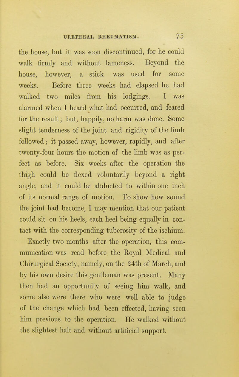 the house, but it was soon discontinued, for he could walk firmly and without lameness. Beyond the house, however, a stick was used for some weeks. Before three weeks had elapsed he had walked two miles from his lodgings. I was alarmed when I heard what had occurred, and feared for the result; but, happily, no harm was done. Some slight tenderness of the joint and rigidity of the limb followed; it passed away, however, rapidly, and after twenty-four hours the motion of the limb was as per- fect as before. Six weeks after the operation the thigh could be flexed voluntarily beyond a right angle, and it could be abducted to within one inch of its normal range of motion. To show how sound the joint had become, I may mention that our patient could sit on his heels, each heel being equally in con- tact with the corresponding tuberosity of the ischium. Exactly two months after the operation, this com- munication was read before the Royal Medical and Chirurgical Society, namely, on the 24th of March, and by his own desire this gentleman was present. Many then had an opportunity of seeing him walk, and some also were there who were well able to judge of the change which had been effected, having seen him previous to the operation. He walked without the slightest halt and without artificial support.