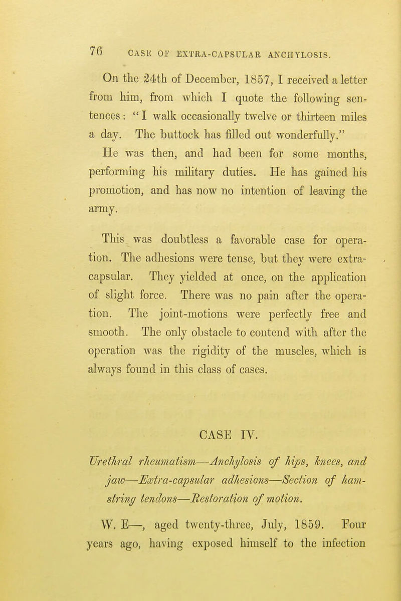 On the 24th of December, 1857, I received a letter from him, from which I quote the following sen- tences :  I walk occasionally twelve or thirteen miles a day. The buttock has filled out wonderfully. He was then, and had been for some months, performing his military duties. He has gained his promotion, and has now no intention of leaving the army. This was doubtless a favorable case for opera- tion. The adhesions were tense, but they were extra- capsular. They yielded at once, on the application of slight force. There was no pain after the opera- tion. The joint-motions were perfectly free and smooth. The only obstacle to contend with after the operation was the rigidity of the muscles, which is always found in this class of cases. CASE IV. Urethral rheumatism—Anchylosis of hips, knees, and jaw—Extra-capsular adhesions—Section of ham- string tendons—Restoration of motion. W. E—, aged twenty-three, July, 1859. Four years ago, having exposed himself to the infection