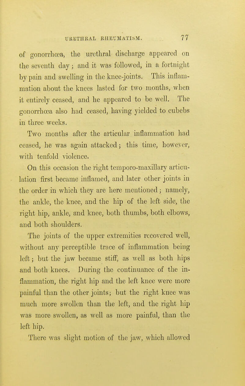 of gonorrhoea, the urethral discharge appeared on the seventh day; and it was followed, in a fortnight by pain and swelling in the knee-joints. This inflam- mation about the knees lasted for two months, when it entirely ceased, and he appeared to be well. The gonorrhoea also had ceased, having yielded to cubebs in three weeks. Two months after the articular inflammation had ceased, he was again attacked; this time, however, with tenfold violence. On this occasion the right temporo-maxillary articu- lation first became inflamed, and later other joints in the order in which they are here mentioned; namely, the ankle, the knee, and the hip of the left side, the right hip, ankle, and knee, both thumbs, both elbows, and both shoulders. The joints of the upper extremities recovered well, without any perceptible trace of inflammation being left; but the jaw became stiff, as well as both hips and both knees. During the continuance of the in- flammation, the right hip and the left knee were more painful than the other joints; but the right knee was much more swollen than the left, and the right hip was more swollen, as well as more painful, than the left hip. There was slight motion of the jaw, which allowed
