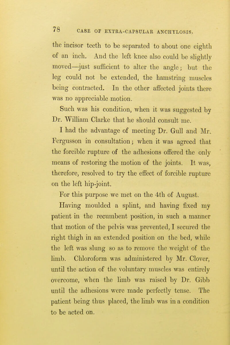 the incisor teeth to be separated to about one eighth of an inch. And the left knee also could be slightly moved—just sufficient to alter the angle; but the leg could not be extended, the hamstring muscles being contracted. In the other affected joints there was no appreciable motion. Such was his condition, when it was suggested by Dr. William Clarke that he should consult me. I had the advantage of meeting Dr. Gull and Mr. Fergusson in consultation; when it was agreed that the forcible rupture of the adhesions offered the only means of restoring the motion of the joints. It was, therefore, resolved to try the effect of forcible rupture on the left hip-joint. For this purpose we met on the 4th of August. Having moulded a splint, and having fixed my patient in the recumbent position, in such a manner that motion of the pelvis was prevented, I secured the right thigh in an extended position on the bed, while the left was slung so as to remove the weight of the limb. Chloroform was administered by Mr. Clover, until the action of the voluntary muscles was entirely overcome, when the limb was raised by Dr. Gibb until the adhesions were made perfectly tense. The patient being thus placed, the limb was in a condition to be acted on.
