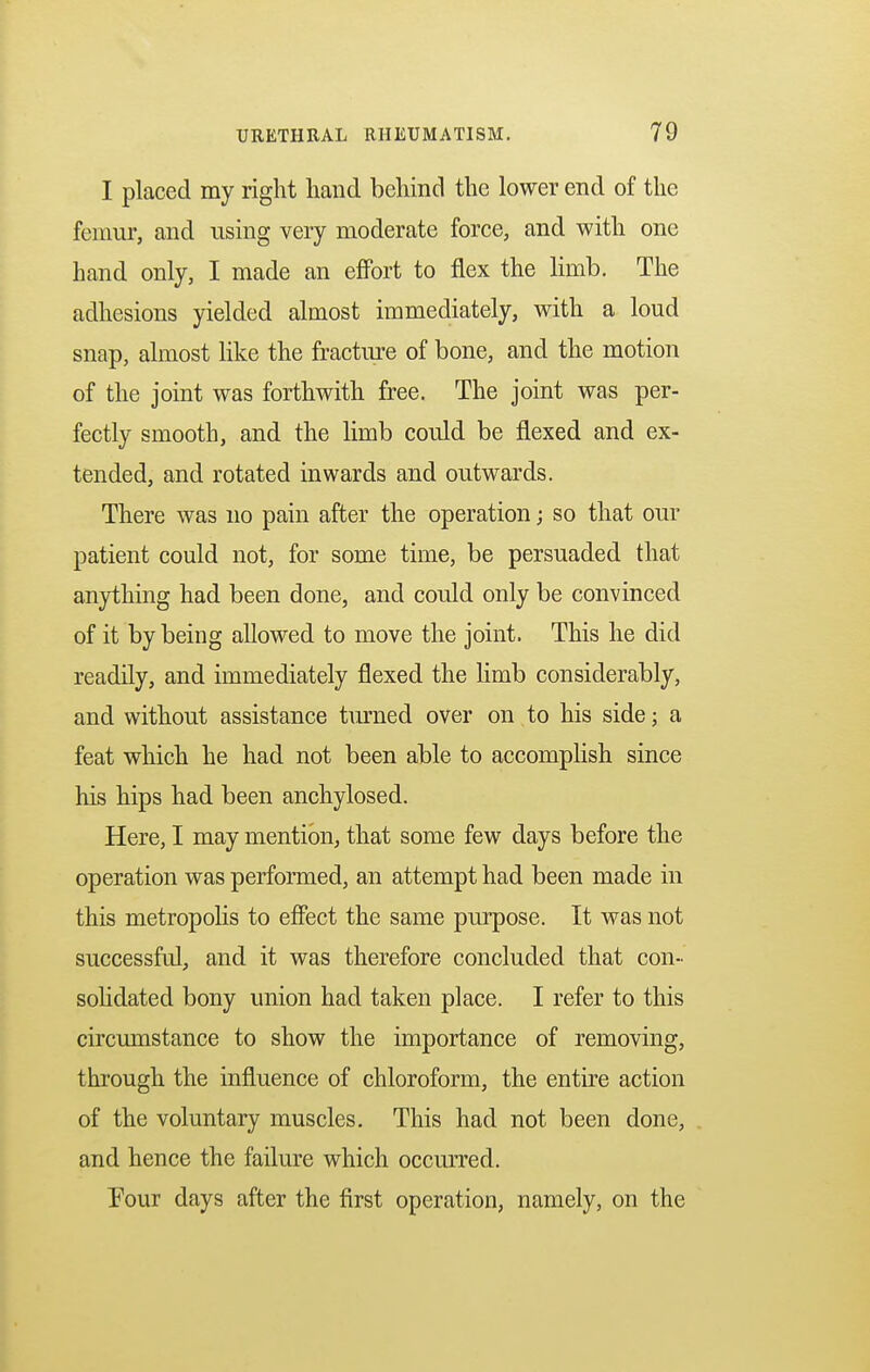 I placed my right hand behind the lower end of the femur, and using very moderate force, and with one hand only, I made an effort to flex the limb. The adhesions yielded almost immediately, with a loud snap, almost like the fracture of bone, and the motion of the joint was forthwith free. The joint was per- fectly smooth, and the limb could be flexed and ex- tended, and rotated inwards and outwards. There was no pain after the operation; so that our patient could not, for some time, be persuaded that anything had been done, and could only be convinced of it by being allowed to move the joint. This he did readily, and immediately flexed the limb considerably, and without assistance turned over on to his side; a feat which he had not been able to accomplish since his hips had been anchylosed. Here, I may mention, that some few days before the operation was performed, an attempt had been made in this metropolis to effect the same purpose. It was not successful, and it was therefore concluded that con- solidated bony union had taken place. I refer to this circumstance to show the importance of removing, through the influence of chloroform, the entire action of the voluntary muscles. This had not been done, and hence the failure which occurred. Pour days after the first operation, namely, on the