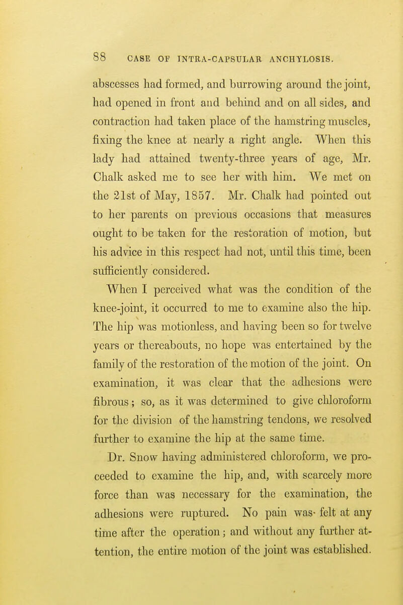 abscesses had formed, and burrowing around the joint, had opened in front and behind and on all sides, and contraction had taken place of the hamstring muscles, fixing the knee at nearly a right angle. When this lady had attained twenty-three years of age, Mr. Chalk asked me to see her with him. We met on the 21st of May, 1857. Mr. Chalk had pointed out to her parents on previous occasions that measures ought to be taken for the restoration of motion, but his advice in this respect had not, until this time, been sufficiently considered. When I perceived what was the condition of the knee-joint, it occurred to me to examine also the hip. The hip was motionless, and having been so for twelve years or thereabouts, no hope was entertained by the family of the restoration of the motion of the joint. On examination, it was clear that the adhesions were fibrous; so, as it was determined to give chloroform for the division of the hamstring tendons, we resolved further to examine the hip at the same time. Dr. Snow having administered chloroform, we pro- ceeded to examine the hip, and, with scarcely more force than was necessary for the examination, the adhesions were ruptured. No pain was- felt at any time after the operation; and without any further at- tention, the entire motion of the joint was established.