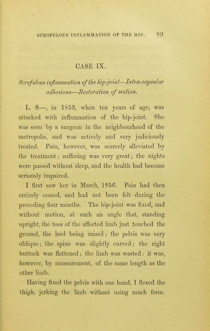 CASE IX. Scrofulous inflammation of the hip-joint—Intra-capsular adhesions—Restoration of motion. L. S—, in 1853, when ten years of age, was attacked with inflammation of the hip-joint. She was seen by a surgeon in the neighbourhood of the metropolis, and was actively and very judiciously treated. Pain, however, was scarcely alleviated by the treatment; suffering was very great j the nights were passed without sleep, and the health had become seriously impaired. I first saw her in March, 1856. Pain had then entirely ceased, and had not been felt during the preceding four months. The hip-joint was fixed, and without motion, at such an angle that, standing upright, the toes of the affected limb just touched the ground, the heel being raised; the pelvis was very oblique; the spine was slightly curved; the right buttock was flattened; the limb was wasted: it was, however, by measurement, of the same length as the other limb. Having fixed the pelvis with one hand, I flexed the thigh, jerking the limb without using much force.
