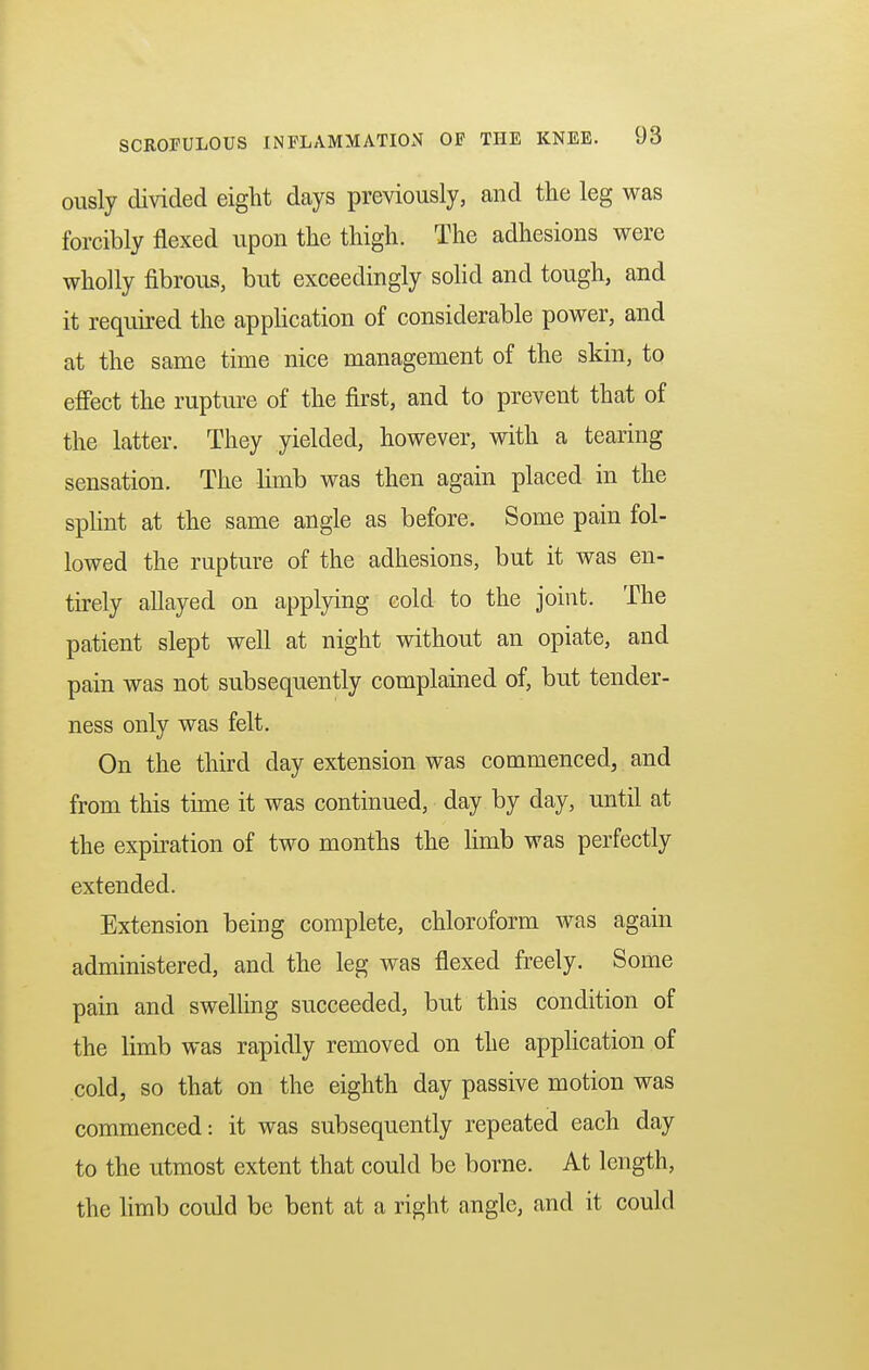 ously divided eight days previously, and the leg was forcibly flexed upon the thigh. The adhesions were wholly fibrous, but exceedingly solid and tough, and it required the application of considerable power, and at the same time nice management of the skin, to effect the rupture of the first, and to prevent that of the latter. They yielded, however, with a tearing sensation. The limb was then again placed in the splint at the same angle as before. Some pain fol- lowed the rupture of the adhesions, but it was en- tirely allayed on applying cold to the joint. The patient slept well at night without an opiate, and pain was not subsequently complained of, but tender- ness only was felt. On the third day extension was commenced, and from this time it was continued, day by day, until at the expiration of two months the limb was perfectly extended. Extension being complete, chloroform was again administered, and the leg was flexed freely. Some pain and swelling succeeded, but this condition of the limb was rapidly removed on the application of cold, so that on the eighth day passive motion was commenced: it was subsequently repeated each day to the utmost extent that could be borne. At length, the limb could be bent at a right angle, and it could