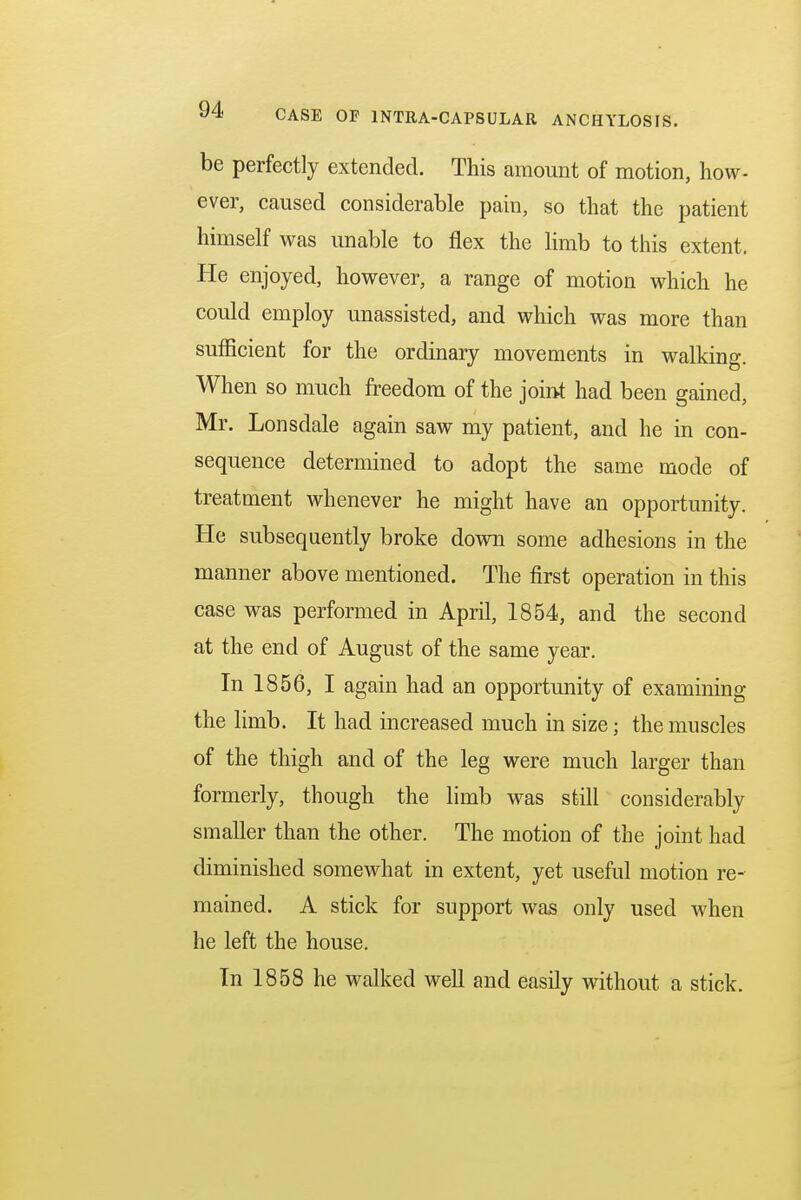 be perfectly extended. This amount of motion, how- ever, caused considerable pain, so that the patient himself was unable to flex the limb to this extent. He enjoyed, however, a range of motion which he could employ unassisted, and which was more than sufficient for the ordinary movements in walking. When so much freedom of the joint had been gained, Mr. Lonsdale again saw my patient, and he in con- sequence determined to adopt the same mode of treatment whenever he might have an opportunity. He subsequently broke down some adhesions in the manner above mentioned. The first operation in this case was performed in April, 1854, and the second at the end of August of the same year. In 1856, I again had an opportunity of examining the limb. It had increased much in size; the muscles of the thigh and of the leg were much larger than formerly, though the limb was still considerably smaller than the other. The motion of the joint had diminished somewhat in extent, yet useful motion re- mained. A stick for support was only used when he left the house. In 1858 he walked well and easily without a stick.