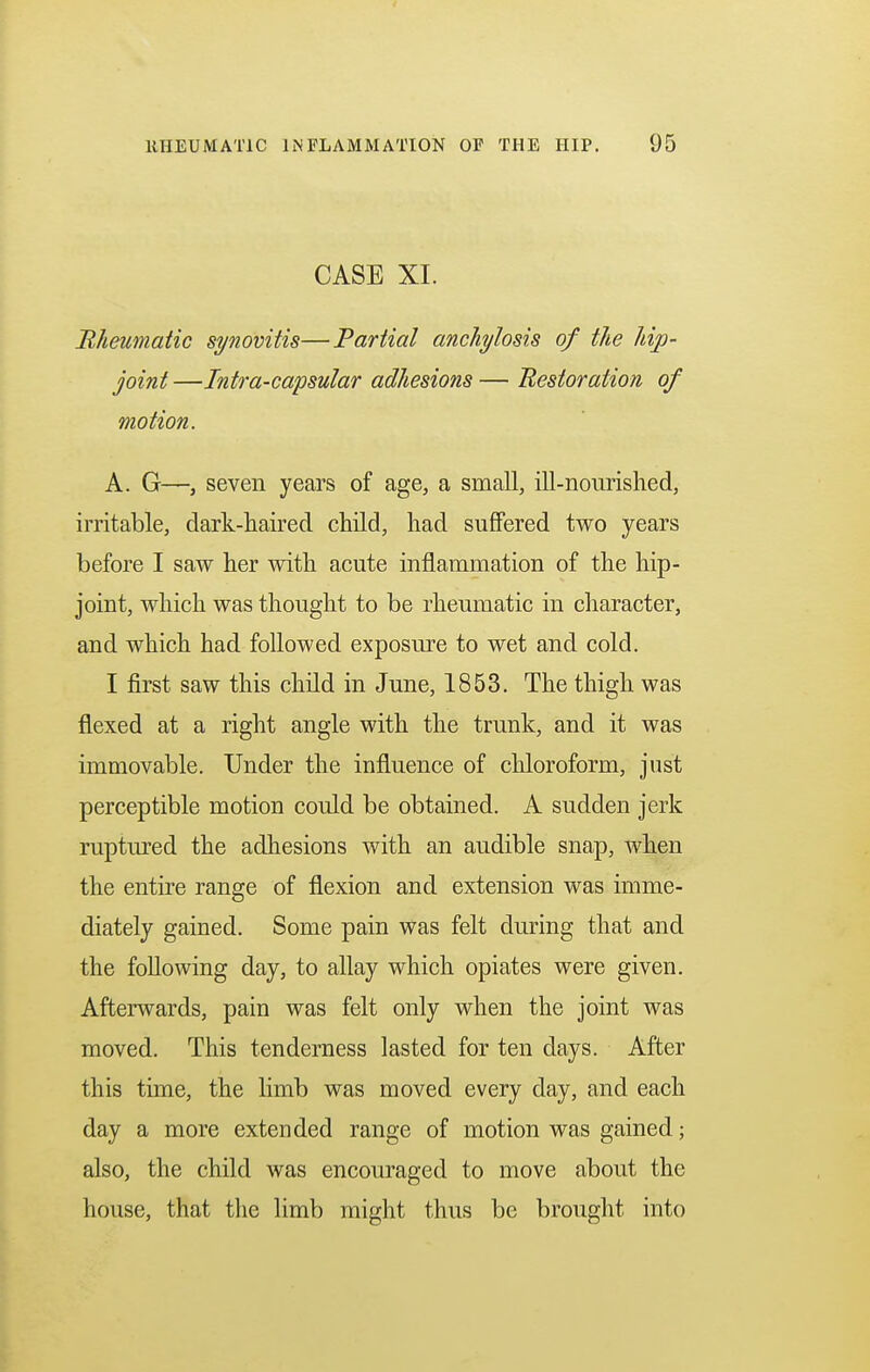 CASE XI. Rheumatic synovitis—Partial anchylosis of the hip- joint —Intra-capsular adhesions — Restoration of motion. A. G—, seven years of age, a small, ill-nourished, irritable, dark-haired child, had suffered two years before I saw her with acute inflammation of the hip- joint, which was thought to be rheumatic in character, and which had followed exposure to wet and cold. I first saw this child in June, 1853. The thigh was flexed at a right angle with the trunk, and it was immovable. Under the influence of chloroform, just perceptible motion could be obtained. A sudden jerk ruptured the adhesions with an audible snap, when the entire range of flexion and extension was imme- diately gained. Some pain was felt during that and the following day, to allay which opiates were given. Afterwards, pain was felt only when the joint was moved. This tenderness lasted for ten days. After this time, the limb was moved every day, and each day a more extended range of motion was gained; also, the child was encouraged to move about the house, that the limb might thus be brought into