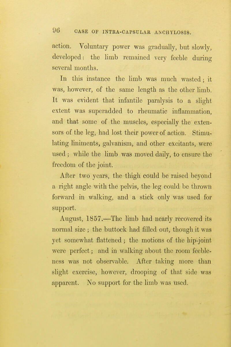 action. Voluntary power was gradually, but slowly, developed: the limb remained very feeble during several months. In this instance the limb was much wasted ; it was, however, of the same length as the other limb. It was evident that infantile paralysis to a slight extent was superadded to rheumatic inflammation, and that some of the muscles, especially the exten- sors of the leg, had lost their power of action. Stimu- lating hniments, galvanism, and other excitants, were used ; while the limb was moved daily, to ensure the freedom of the joint. After two years, the thigh could be raised beyond a right angle with the pelvis, the leg could be thrown forward in walking, and a stick only was used for support. August, 1857.—The limb had nearly recovered its normal size ; the buttock had filled out, though it was yet somewhat flattened; the motions of the hip-joint were perfect; and in walking about the room feeble- ness was not observable. After taking more than slight exercise, however, drooping of that side was apparent. No support for the limb was used.