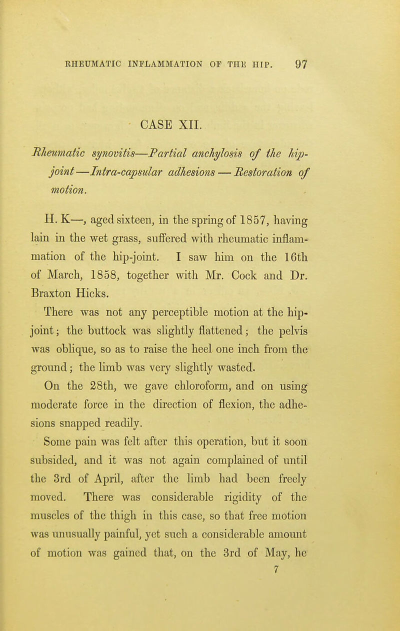 CASE XII. Rheumatic synovitis—Partial anchylosis of the hip- joint—Intra-capsular adhesions — Restoration of motion. H. K—, aged sixteen, in the spring of 1857, having lain in the wet grass, suffered with rheumatic inflam- mation of the hip-joint. I saw him on the 16th of March, 1858, together with Mr. Cock and Dr. Braxton Hicks. There was not any perceptible motion at the hip- joint ; the buttock was slightly flattened; the pelvis was oblique, so as to raise the heel one inch from the ground; the limb was very slightly wasted. On the 28th, we gave chloroform, and on using moderate force in the direction of flexion, the adhe- sions snapped readily. Some pain was felt after this operation, but it soon subsided, and it was not again complained of until the 3rd of April, after the limb had been freely moved. There was considerable rigidity of the muscles of the thigh in this case, so that free motion was unusually painful, yet such a considerable amount of motion was gained that, on the 3rd of May, he 7