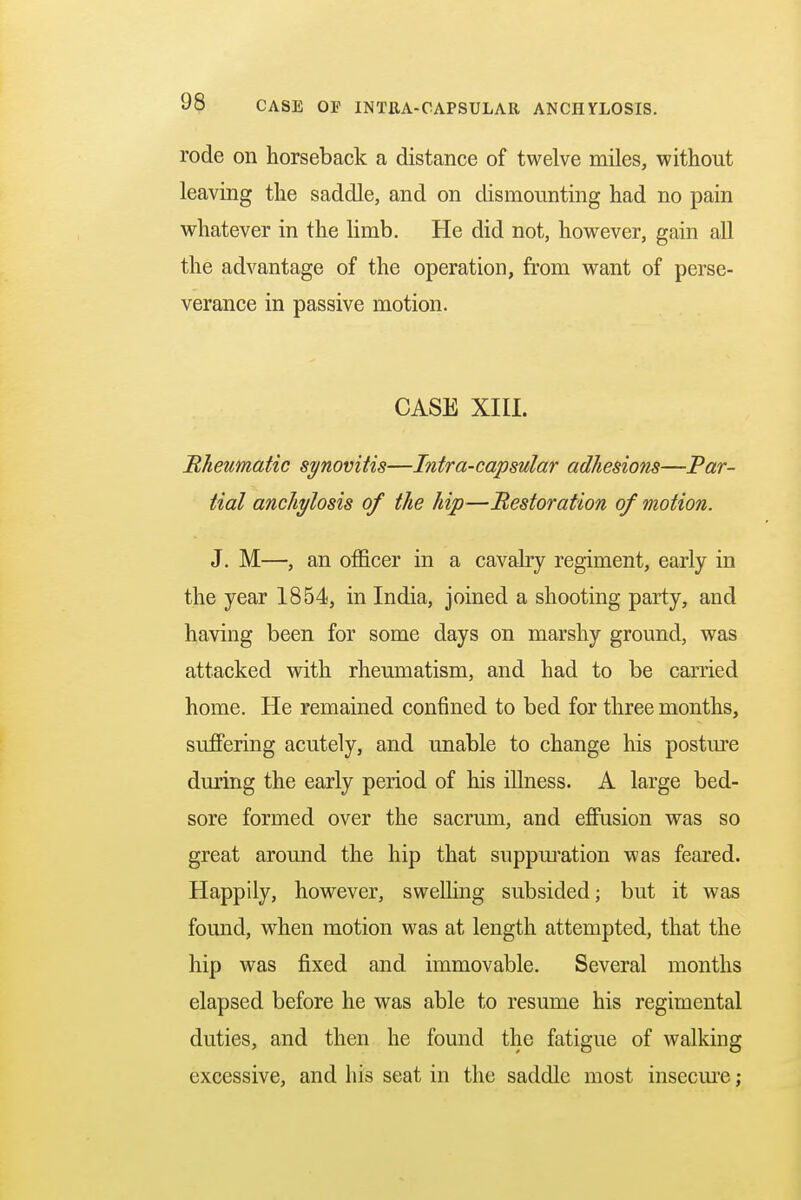rode on horseback a distance of twelve miles, without leaving the saddle, and on dismounting had no pain whatever in the limb. He did not, however, gain all the advantage of the operation, from want of perse- verance in passive motion. CASE XIII. Rheumatic synovitis—Intra-capsular adhesions—Par- tial anchylosis of the hip—Restoration of motion. J. M—, an officer in a cavalry regiment, early in the year 1854, in India, joined a shooting party, and having been for some days on marshy ground, was attacked with rheumatism, and had to be carried home. He remained confined to bed for three months, suffering acutely, and unable to change his posture during the early period of his illness. A large bed- sore formed over the sacrum, and effusion was so great around the hip that suppuration was feared. Happily, however, swelling subsided; but it was found, when motion was at length attempted, that the hip was fixed and immovable. Several months elapsed before he was able to resume his regimental duties, and then he found the fatigue of walking excessive, and his seat in the saddle most insecure;
