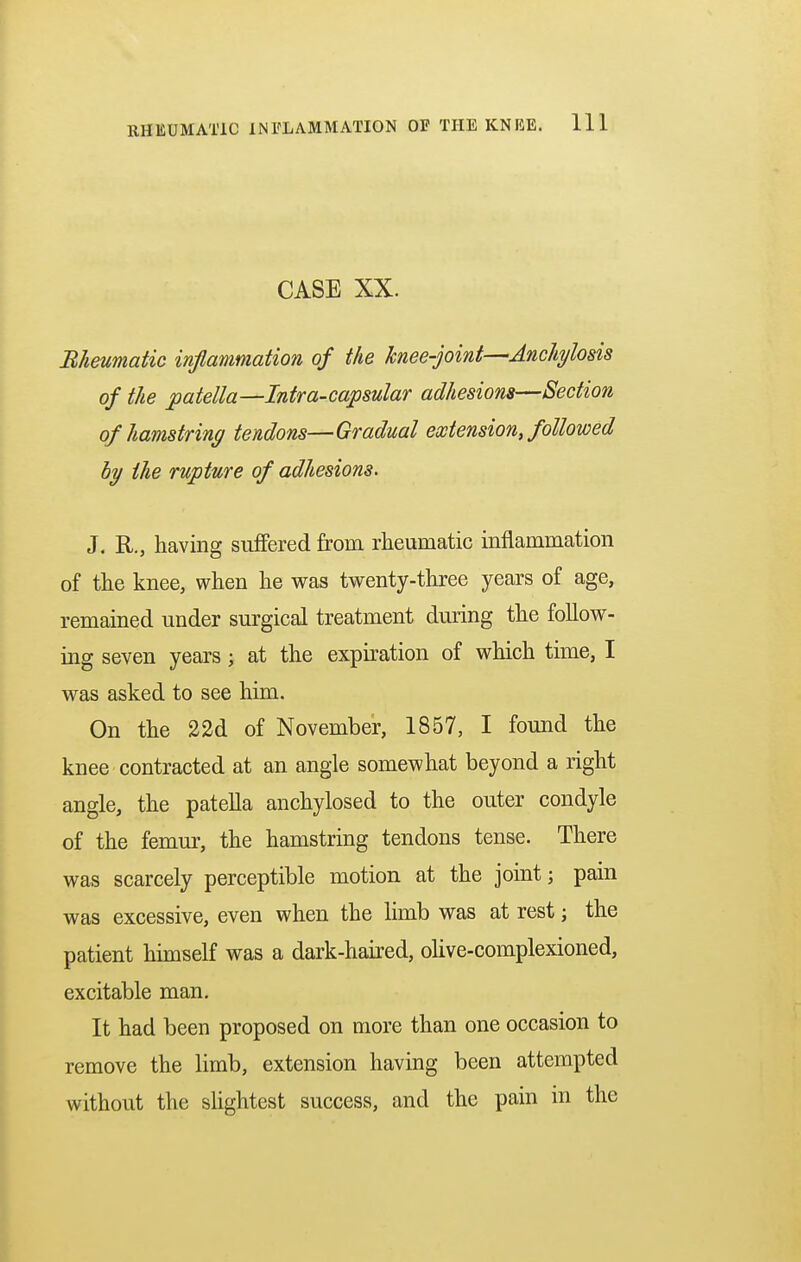CASE XX. Rheumatic inflammation of the knee-joint—Anchylosis of the patella—Intra-capsular adhesions—Section of hamstring tendons—Gradual extension, followed by the rupture of adhesions. J. R., having suffered from rheumatic inflammation of the knee, when he was twenty-three years of age, remained under surgical treatment during the follow- ing seven years; at the expiration of which time, I was asked to see him. On the 22d of November, 1857, I found the knee contracted at an angle somewhat beyond a right angle, the patella anchylosed to the outer condyle of the femur, the hamstring tendons tense. There was scarcely perceptible motion at the joint; pain was excessive, even when the limb was at rest; the patient himself was a dark-haired, olive-complexioned, excitable man. It had been proposed on more than one occasion to remove the limb, extension having been attempted without the slightest success, and the pain in the