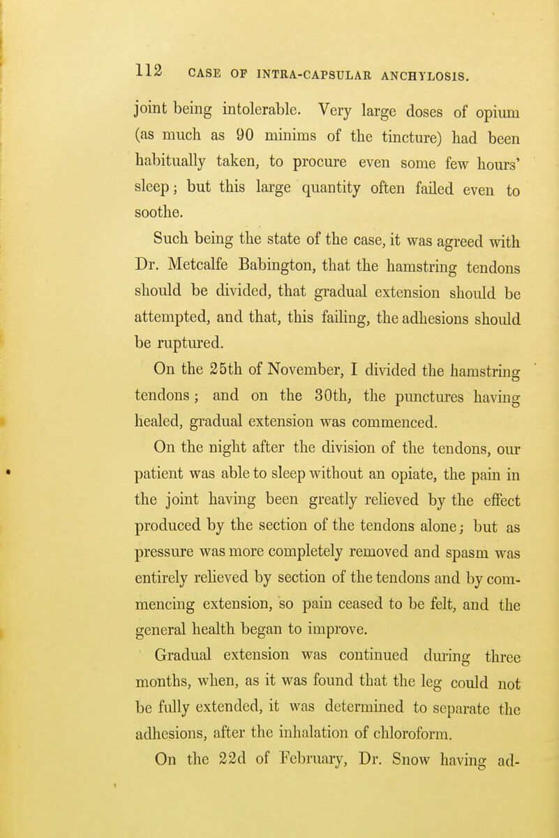 joint being intolerable. Very large doses of opium (as much as 90 minims of the tincture) had been habitually taken, to procure even some few hours' sleep; but this large quantity often failed even to soothe. Such being the state of the case, it was agreed with Dr. Metcalfe Babington, that the hamstring tendons should be divided, that gradual extension should be attempted, and that, this failing, the adhesions should be ruptured. On the 25th of November, I divided the hamstring tendons; and on the 30th, the punctures having healed, gradual extension was commenced. On the night after the division of the tendons, our patient was able to sleep without an opiate, the pain in the joint having been greatly relieved by the effect produced by the section of the tendons alone; but as pressure was more completely removed and spasm was entirely relieved by section of the tendons and by com- mencing extension, so pain ceased to be felt, and the general health began to improve. Gradual extension was continued during three months, when, as it was found that the leg could not be fully extended, it was determined to separate the adhesions, after the inhalation of chloroform. On the 22d of February, Dr. Snow having ad-