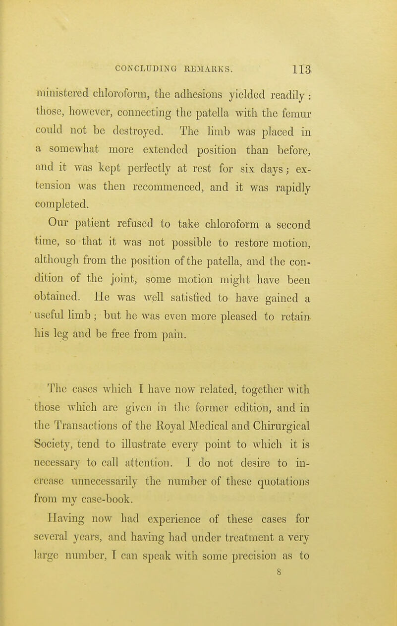 CONCLUDING REMARKS. H3 ministered chloroform, the adhesions yielded readily : those, however, connecting the patella with the femur could not be destroyed. The limb was placed in a somewhat more extended position than before, and it was kept perfectly at rest for six days; ex- tension was then recommenced, and it was rapidly completed. Our patient refused to take chloroform a second time, so that it was not possible to restore motion, although from the position of the patella, and the con- dition of the joint, some motion might have been obtained. He was well satisfied to have gained a useful limb ; but he was even more pleased to retain his leg and be free from pain. The cases which I have now related, together with those which are given in the former edition, and in the Transactions of the Royal Medical and Chirurgical Society, tend to illustrate every point to which it is necessary to call attention. I clo not desire to in- crease unnecessarily the number of these quotations from my case-book. Having now had experience of these cases for several years, and having had under treatment a very large number, [ ran speak with some precision as to 8